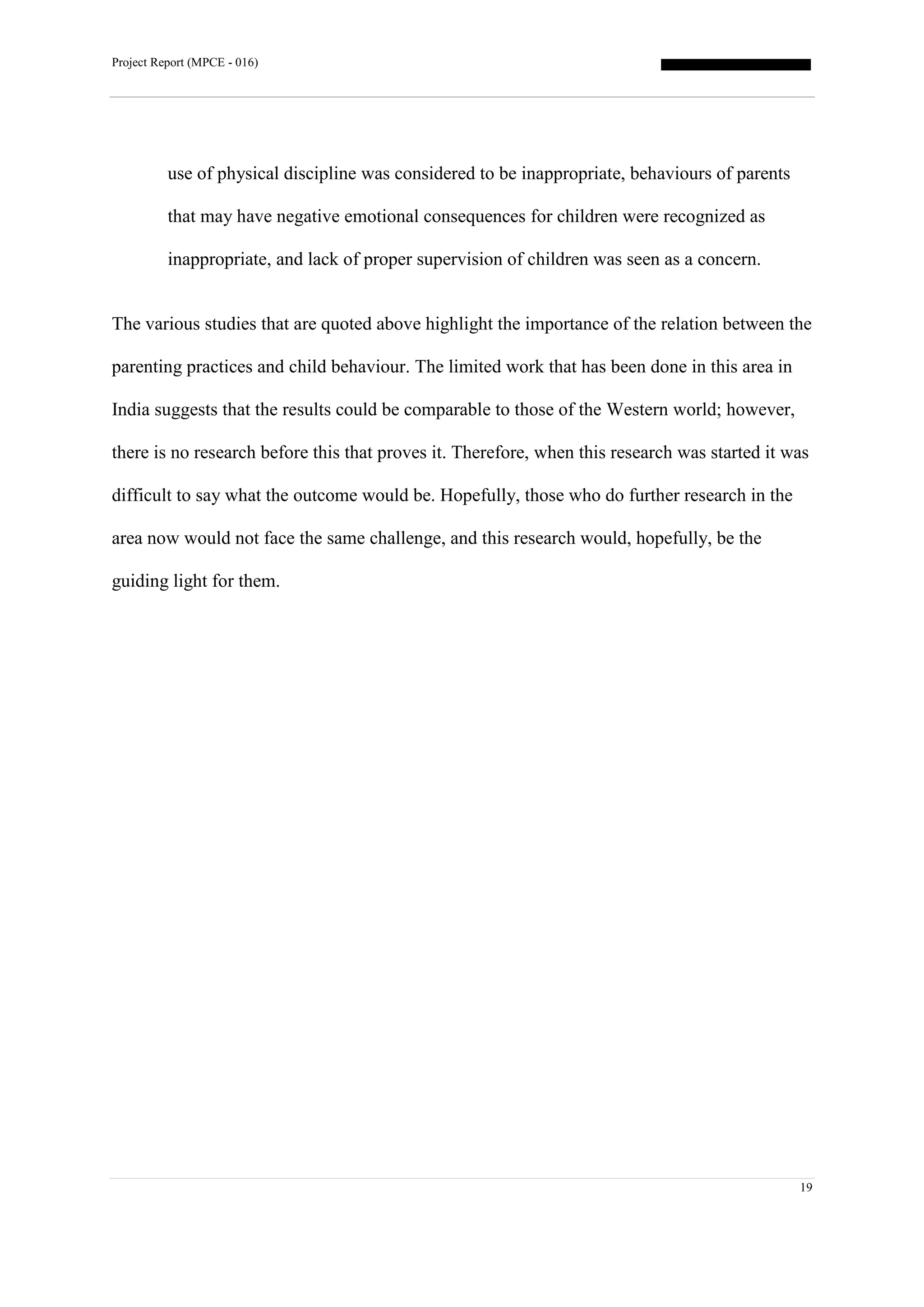 Project Report (MPCE - 016)
19
use of physical discipline was considered to be inappropriate, behaviours of parents
that may have negative emotional consequences for children were recognized as
inappropriate, and lack of proper supervision of children was seen as a concern.
The various studies that are quoted above highlight the importance of the relation between the
parenting practices and child behaviour. The limited work that has been done in this area in
India suggests that the results could be comparable to those of the Western world; however,
there is no research before this that proves it. Therefore, when this research was started it was
difficult to say what the outcome would be. Hopefully, those who do further research in the
area now would not face the same challenge, and this research would, hopefully, be the
guiding light for them.
 