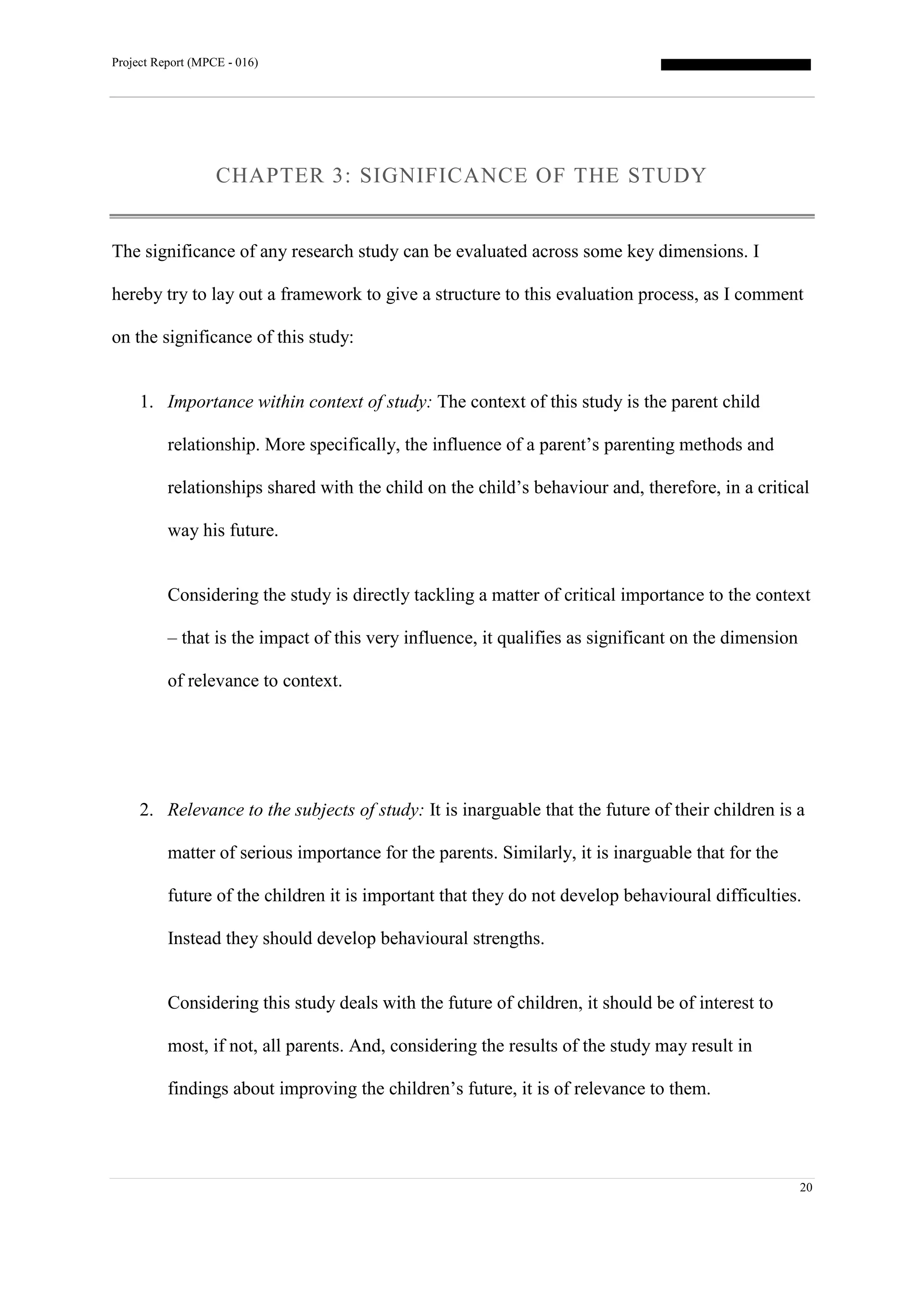 Project Report (MPCE - 016)
20
CHAPTER 3: SIGNIFICANCE OF THE STUDY
The significance of any research study can be evaluated across some key dimensions. I
hereby try to lay out a framework to give a structure to this evaluation process, as I comment
on the significance of this study:
1. Importance within context of study: The context of this study is the parent child
relationship. More specifically, the influence of a parent’s parenting methods and
relationships shared with the child on the child’s behaviour and, therefore, in a critical
way his future.
Considering the study is directly tackling a matter of critical importance to the context
– that is the impact of this very influence, it qualifies as significant on the dimension
of relevance to context.
2. Relevance to the subjects of study: It is inarguable that the future of their children is a
matter of serious importance for the parents. Similarly, it is inarguable that for the
future of the children it is important that they do not develop behavioural difficulties.
Instead they should develop behavioural strengths.
Considering this study deals with the future of children, it should be of interest to
most, if not, all parents. And, considering the results of the study may result in
findings about improving the children’s future, it is of relevance to them.
 