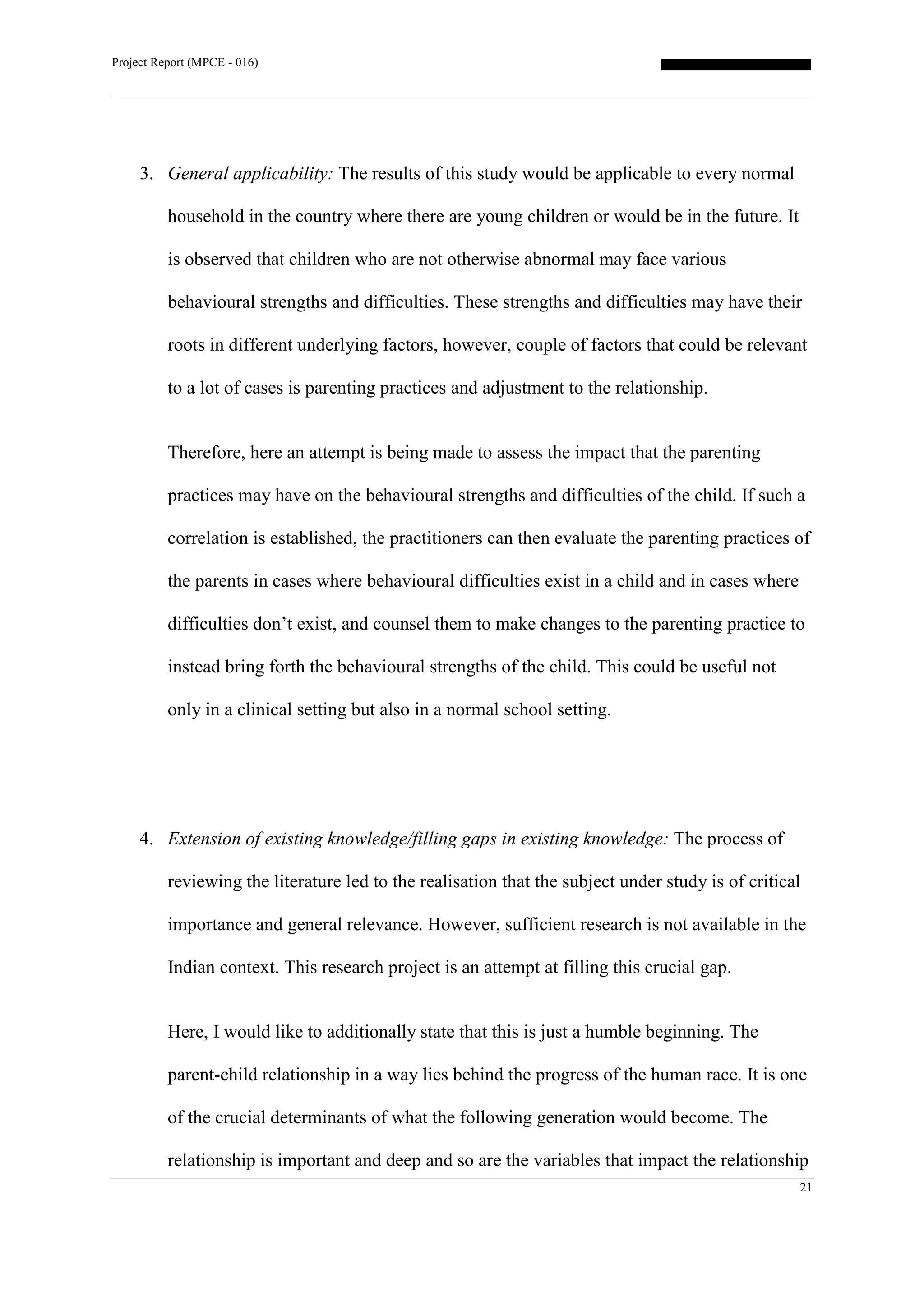 Project Report (MPCE - 016)
21
3. General applicability: The results of this study would be applicable to every normal
household in the country where there are young children or would be in the future. It
is observed that children who are not otherwise abnormal may face various
behavioural strengths and difficulties. These strengths and difficulties may have their
roots in different underlying factors, however, couple of factors that could be relevant
to a lot of cases is parenting practices and adjustment to the relationship.
Therefore, here an attempt is being made to assess the impact that the parenting
practices may have on the behavioural strengths and difficulties of the child. If such a
correlation is established, the practitioners can then evaluate the parenting practices of
the parents in cases where behavioural difficulties exist in a child and in cases where
difficulties don’t exist, and counsel them to make changes to the parenting practice to
instead bring forth the behavioural strengths of the child. This could be useful not
only in a clinical setting but also in a normal school setting.
4. Extension of existing knowledge/filling gaps in existing knowledge: The process of
reviewing the literature led to the realisation that the subject under study is of critical
importance and general relevance. However, sufficient research is not available in the
Indian context. This research project is an attempt at filling this crucial gap.
Here, I would like to additionally state that this is just a humble beginning. The
parent-child relationship in a way lies behind the progress of the human race. It is one
of the crucial determinants of what the following generation would become. The
relationship is important and deep and so are the variables that impact the relationship
 