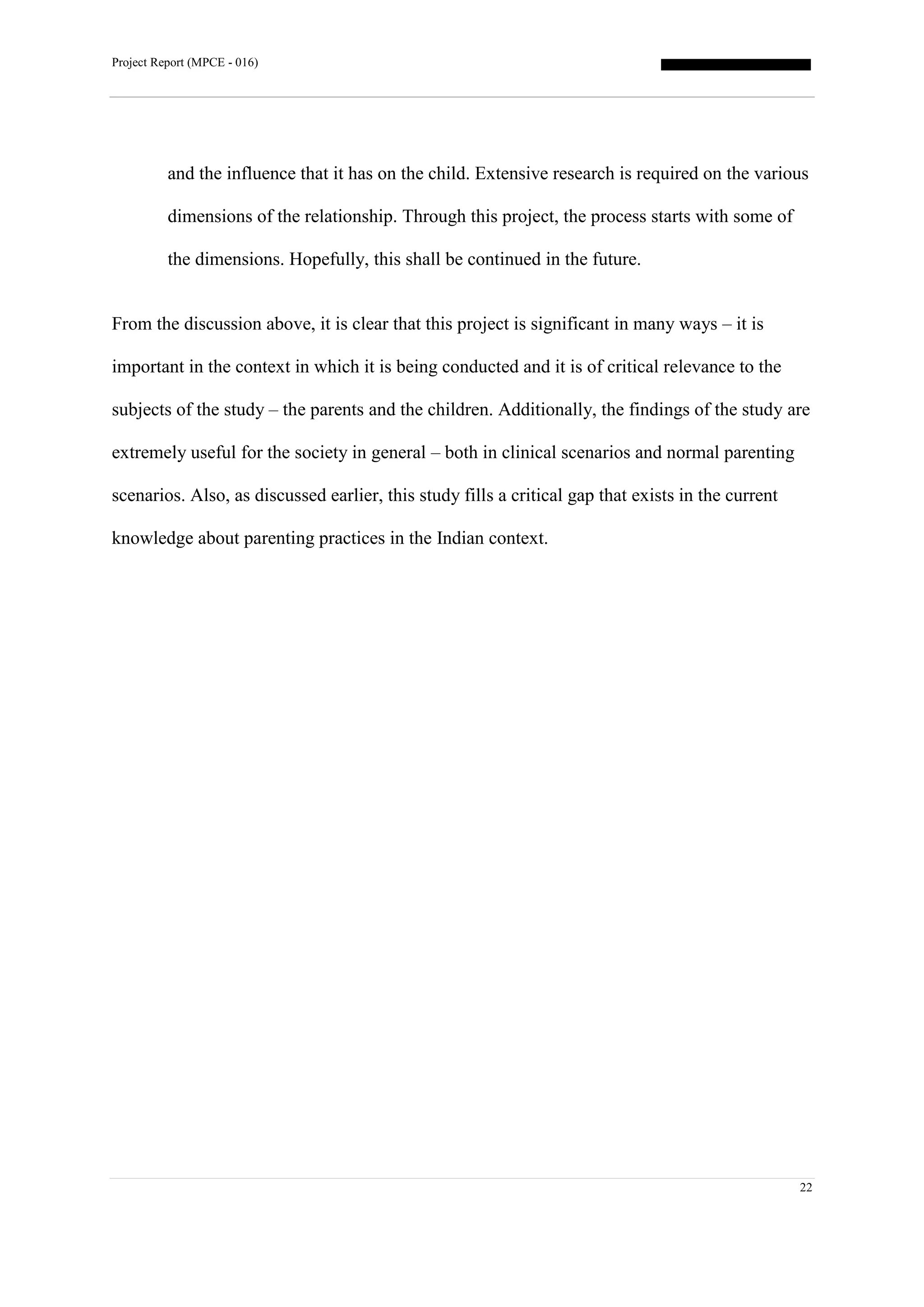 Project Report (MPCE - 016)
22
and the influence that it has on the child. Extensive research is required on the various
dimensions of the relationship. Through this project, the process starts with some of
the dimensions. Hopefully, this shall be continued in the future.
From the discussion above, it is clear that this project is significant in many ways – it is
important in the context in which it is being conducted and it is of critical relevance to the
subjects of the study – the parents and the children. Additionally, the findings of the study are
extremely useful for the society in general – both in clinical scenarios and normal parenting
scenarios. Also, as discussed earlier, this study fills a critical gap that exists in the current
knowledge about parenting practices in the Indian context.
 
