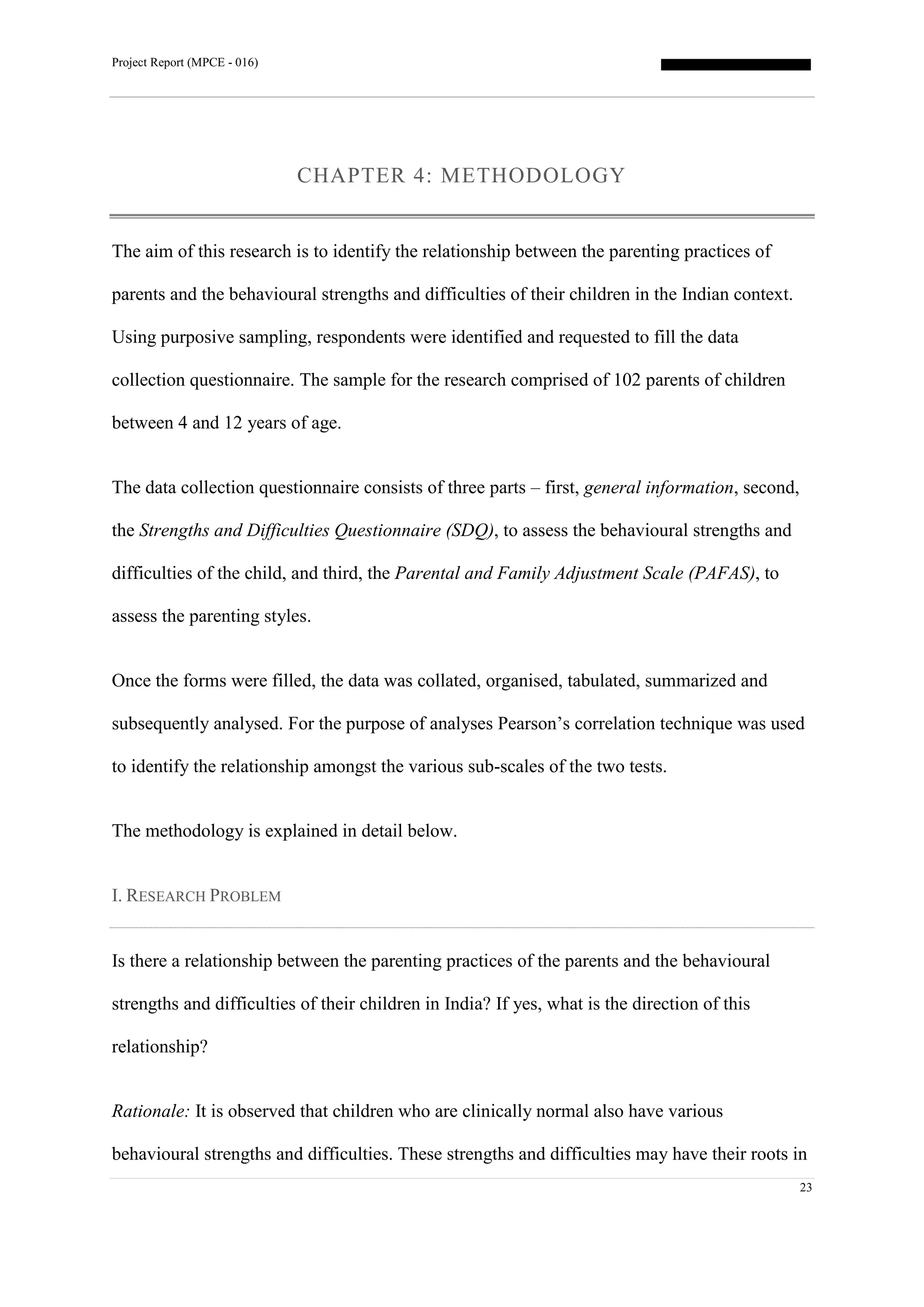 Project Report (MPCE - 016)
23
CHAPTER 4: METHODOLOGY
The aim of this research is to identify the relationship between the parenting practices of
parents and the behavioural strengths and difficulties of their children in the Indian context.
Using purposive sampling, respondents were identified and requested to fill the data
collection questionnaire. The sample for the research comprised of 102 parents of children
between 4 and 12 years of age.
The data collection questionnaire consists of three parts – first, general information, second,
the Strengths and Difficulties Questionnaire (SDQ), to assess the behavioural strengths and
difficulties of the child, and third, the Parental and Family Adjustment Scale (PAFAS), to
assess the parenting styles.
Once the forms were filled, the data was collated, organised, tabulated, summarized and
subsequently analysed. For the purpose of analyses Pearson’s correlation technique was used
to identify the relationship amongst the various sub-scales of the two tests.
The methodology is explained in detail below.
I. RESEARCH PROBLEM
Is there a relationship between the parenting practices of the parents and the behavioural
strengths and difficulties of their children in India? If yes, what is the direction of this
relationship?
Rationale: It is observed that children who are clinically normal also have various
behavioural strengths and difficulties. These strengths and difficulties may have their roots in
 