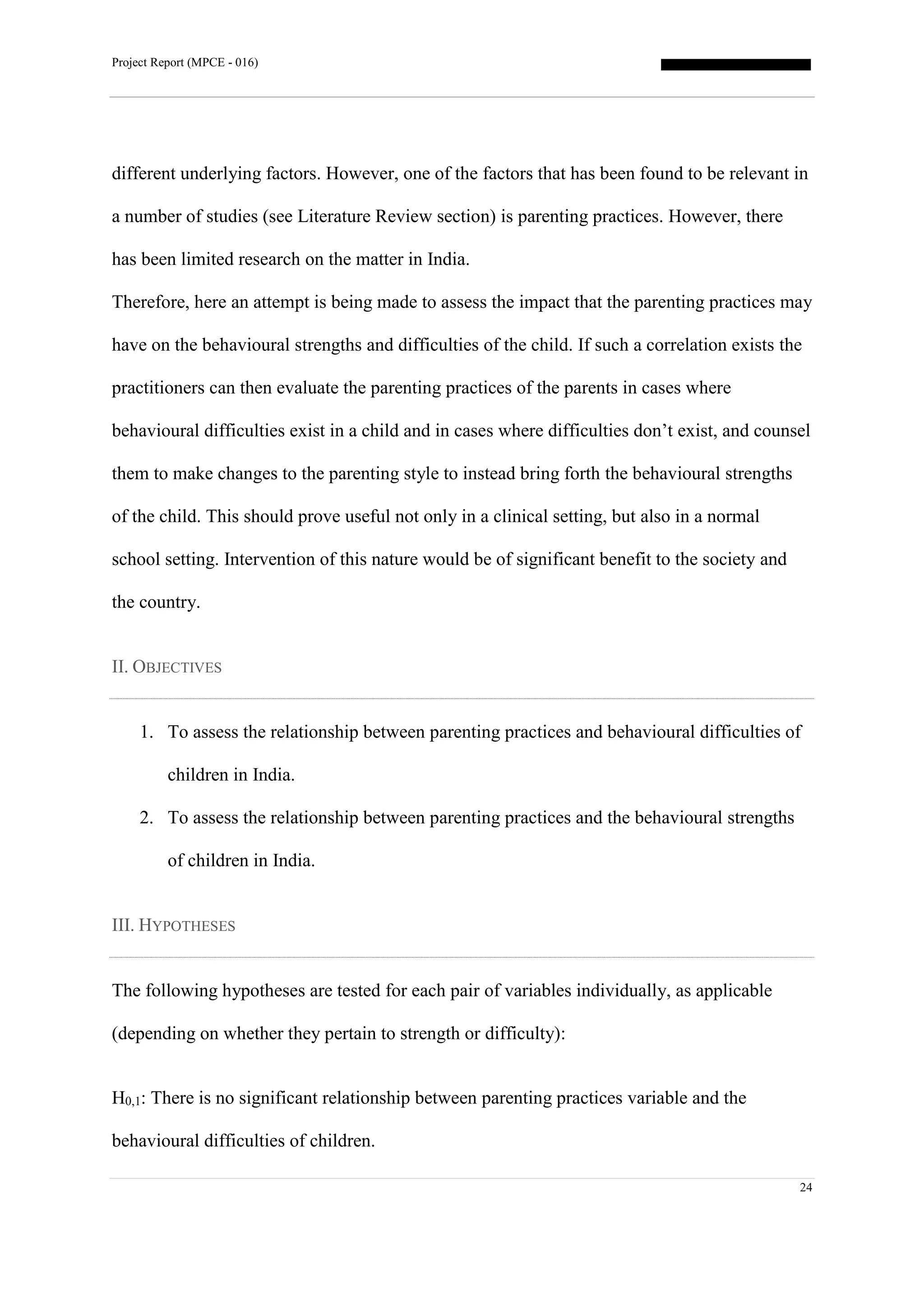 Project Report (MPCE - 016)
24
different underlying factors. However, one of the factors that has been found to be relevant in
a number of studies (see Literature Review section) is parenting practices. However, there
has been limited research on the matter in India.
Therefore, here an attempt is being made to assess the impact that the parenting practices may
have on the behavioural strengths and difficulties of the child. If such a correlation exists the
practitioners can then evaluate the parenting practices of the parents in cases where
behavioural difficulties exist in a child and in cases where difficulties don’t exist, and counsel
them to make changes to the parenting style to instead bring forth the behavioural strengths
of the child. This should prove useful not only in a clinical setting, but also in a normal
school setting. Intervention of this nature would be of significant benefit to the society and
the country.
II. OBJECTIVES
1. To assess the relationship between parenting practices and behavioural difficulties of
children in India.
2. To assess the relationship between parenting practices and the behavioural strengths
of children in India.
III. HYPOTHESES
The following hypotheses are tested for each pair of variables individually, as applicable
(depending on whether they pertain to strength or difficulty):
H0,1: There is no significant relationship between parenting practices variable and the
behavioural difficulties of children.
 