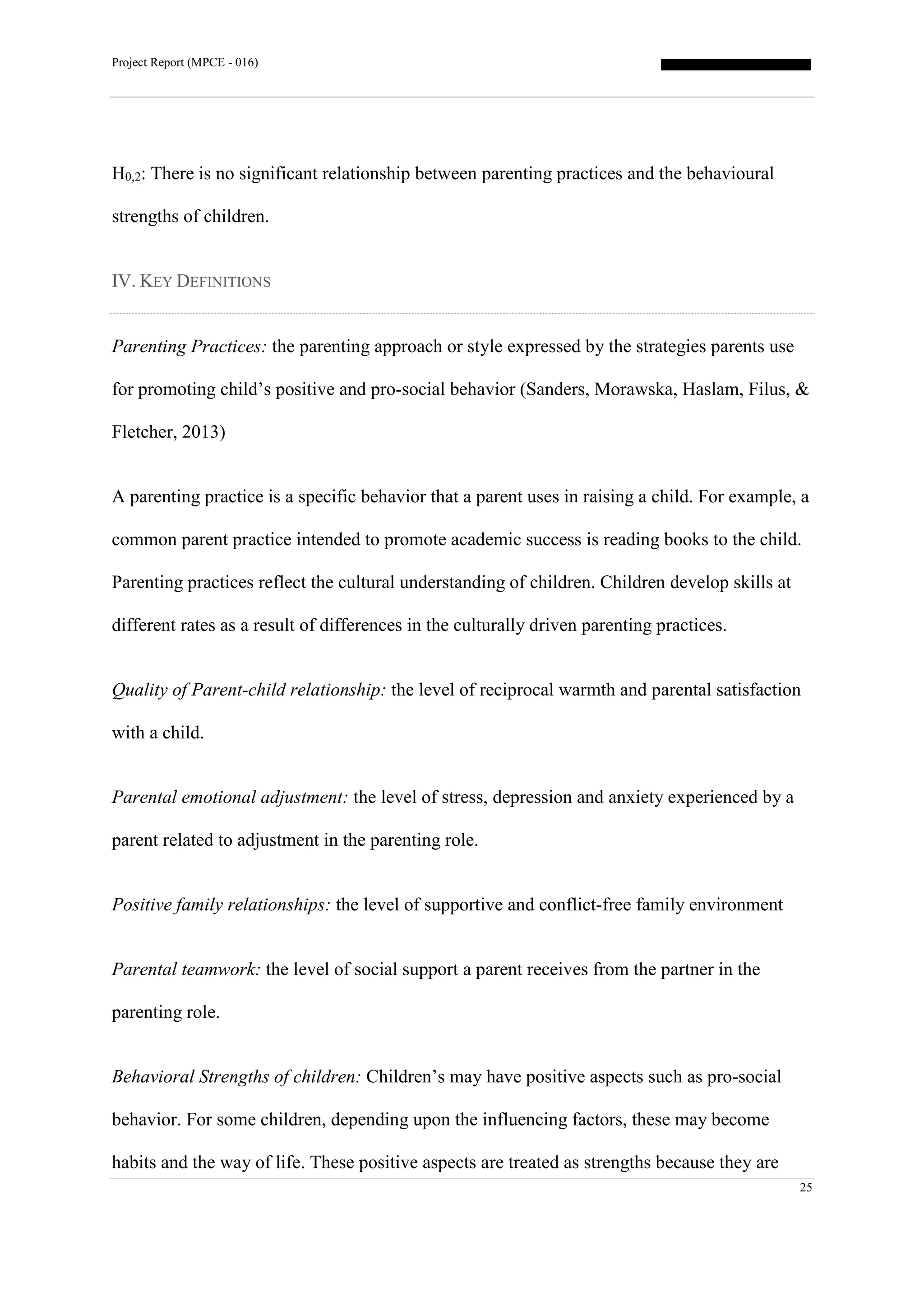 Project Report (MPCE - 016)
25
H0,2: There is no significant relationship between parenting practices and the behavioural
strengths of children.
IV. KEY DEFINITIONS
Parenting Practices: the parenting approach or style expressed by the strategies parents use
for promoting child’s positive and pro-social behavior (Sanders, Morawska, Haslam, Filus, &
Fletcher, 2013)
A parenting practice is a specific behavior that a parent uses in raising a child. For example, a
common parent practice intended to promote academic success is reading books to the child.
Parenting practices reflect the cultural understanding of children. Children develop skills at
different rates as a result of differences in the culturally driven parenting practices.
Quality of Parent-child relationship: the level of reciprocal warmth and parental satisfaction
with a child.
Parental emotional adjustment: the level of stress, depression and anxiety experienced by a
parent related to adjustment in the parenting role.
Positive family relationships: the level of supportive and conflict-free family environment
Parental teamwork: the level of social support a parent receives from the partner in the
parenting role.
Behavioral Strengths of children: Children’s may have positive aspects such as pro-social
behavior. For some children, depending upon the influencing factors, these may become
habits and the way of life. These positive aspects are treated as strengths because they are
 