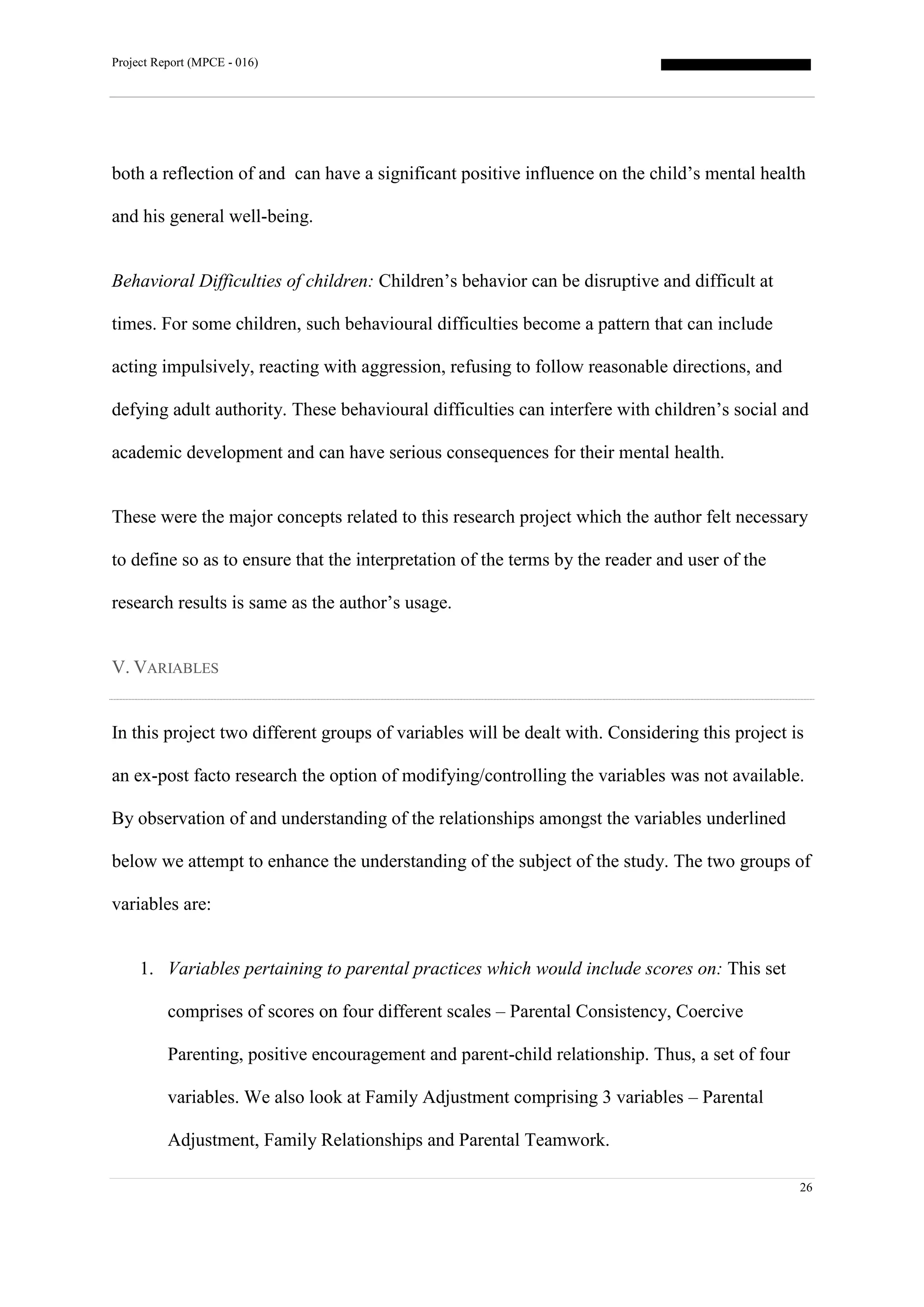 Project Report (MPCE - 016)
26
both a reflection of and can have a significant positive influence on the child’s mental health
and his general well-being.
Behavioral Difficulties of children: Children’s behavior can be disruptive and difficult at
times. For some children, such behavioural difficulties become a pattern that can include
acting impulsively, reacting with aggression, refusing to follow reasonable directions, and
defying adult authority. These behavioural difficulties can interfere with children’s social and
academic development and can have serious consequences for their mental health.
These were the major concepts related to this research project which the author felt necessary
to define so as to ensure that the interpretation of the terms by the reader and user of the
research results is same as the author’s usage.
V. VARIABLES
In this project two different groups of variables will be dealt with. Considering this project is
an ex-post facto research the option of modifying/controlling the variables was not available.
By observation of and understanding of the relationships amongst the variables underlined
below we attempt to enhance the understanding of the subject of the study. The two groups of
variables are:
1. Variables pertaining to parental practices which would include scores on: This set
comprises of scores on four different scales – Parental Consistency, Coercive
Parenting, positive encouragement and parent-child relationship. Thus, a set of four
variables. We also look at Family Adjustment comprising 3 variables – Parental
Adjustment, Family Relationships and Parental Teamwork.
 