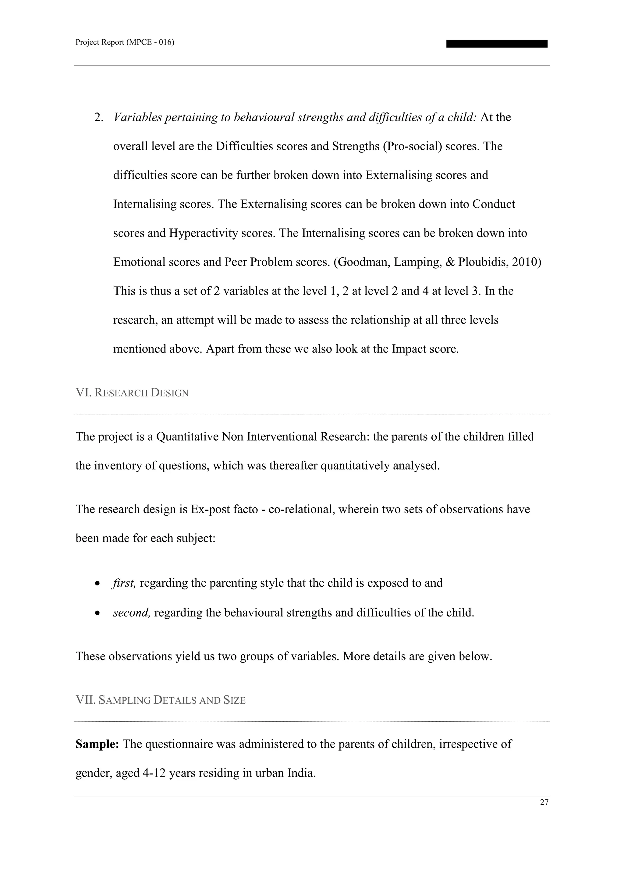 Project Report (MPCE - 016)
27
2. Variables pertaining to behavioural strengths and difficulties of a child: At the
overall level are the Difficulties scores and Strengths (Pro-social) scores. The
difficulties score can be further broken down into Externalising scores and
Internalising scores. The Externalising scores can be broken down into Conduct
scores and Hyperactivity scores. The Internalising scores can be broken down into
Emotional scores and Peer Problem scores. (Goodman, Lamping, & Ploubidis, 2010)
This is thus a set of 2 variables at the level 1, 2 at level 2 and 4 at level 3. In the
research, an attempt will be made to assess the relationship at all three levels
mentioned above. Apart from these we also look at the Impact score.
VI. RESEARCH DESIGN
The project is a Quantitative Non Interventional Research: the parents of the children filled
the inventory of questions, which was thereafter quantitatively analysed.
The research design is Ex-post facto - co-relational, wherein two sets of observations have
been made for each subject:
 first, regarding the parenting style that the child is exposed to and
 second, regarding the behavioural strengths and difficulties of the child.
These observations yield us two groups of variables. More details are given below.
VII. SAMPLING DETAILS AND SIZE
Sample: The questionnaire was administered to the parents of children, irrespective of
gender, aged 4-12 years residing in urban India.
 