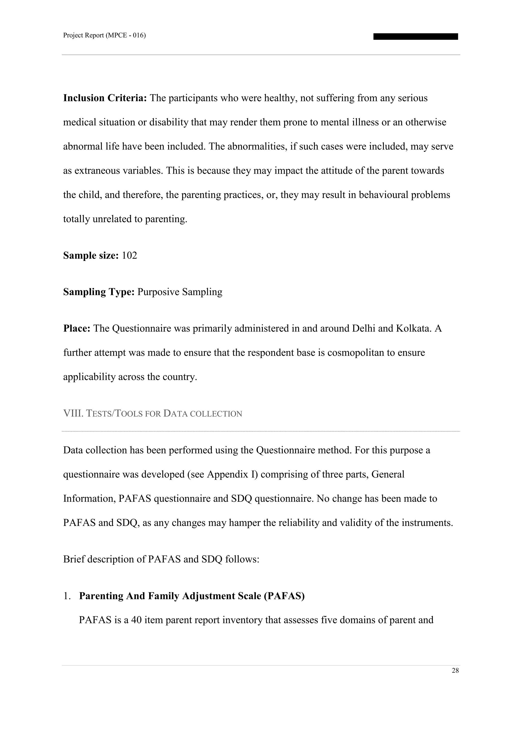 Project Report (MPCE - 016)
28
Inclusion Criteria: The participants who were healthy, not suffering from any serious
medical situation or disability that may render them prone to mental illness or an otherwise
abnormal life have been included. The abnormalities, if such cases were included, may serve
as extraneous variables. This is because they may impact the attitude of the parent towards
the child, and therefore, the parenting practices, or, they may result in behavioural problems
totally unrelated to parenting.
Sample size: 102
Sampling Type: Purposive Sampling
Place: The Questionnaire was primarily administered in and around Delhi and Kolkata. A
further attempt was made to ensure that the respondent base is cosmopolitan to ensure
applicability across the country.
VIII. TESTS/TOOLS FOR DATA COLLECTION
Data collection has been performed using the Questionnaire method. For this purpose a
questionnaire was developed (see Appendix I) comprising of three parts, General
Information, PAFAS questionnaire and SDQ questionnaire. No change has been made to
PAFAS and SDQ, as any changes may hamper the reliability and validity of the instruments.
Brief description of PAFAS and SDQ follows:
1. Parenting And Family Adjustment Scale (PAFAS)
PAFAS is a 40 item parent report inventory that assesses five domains of parent and
 