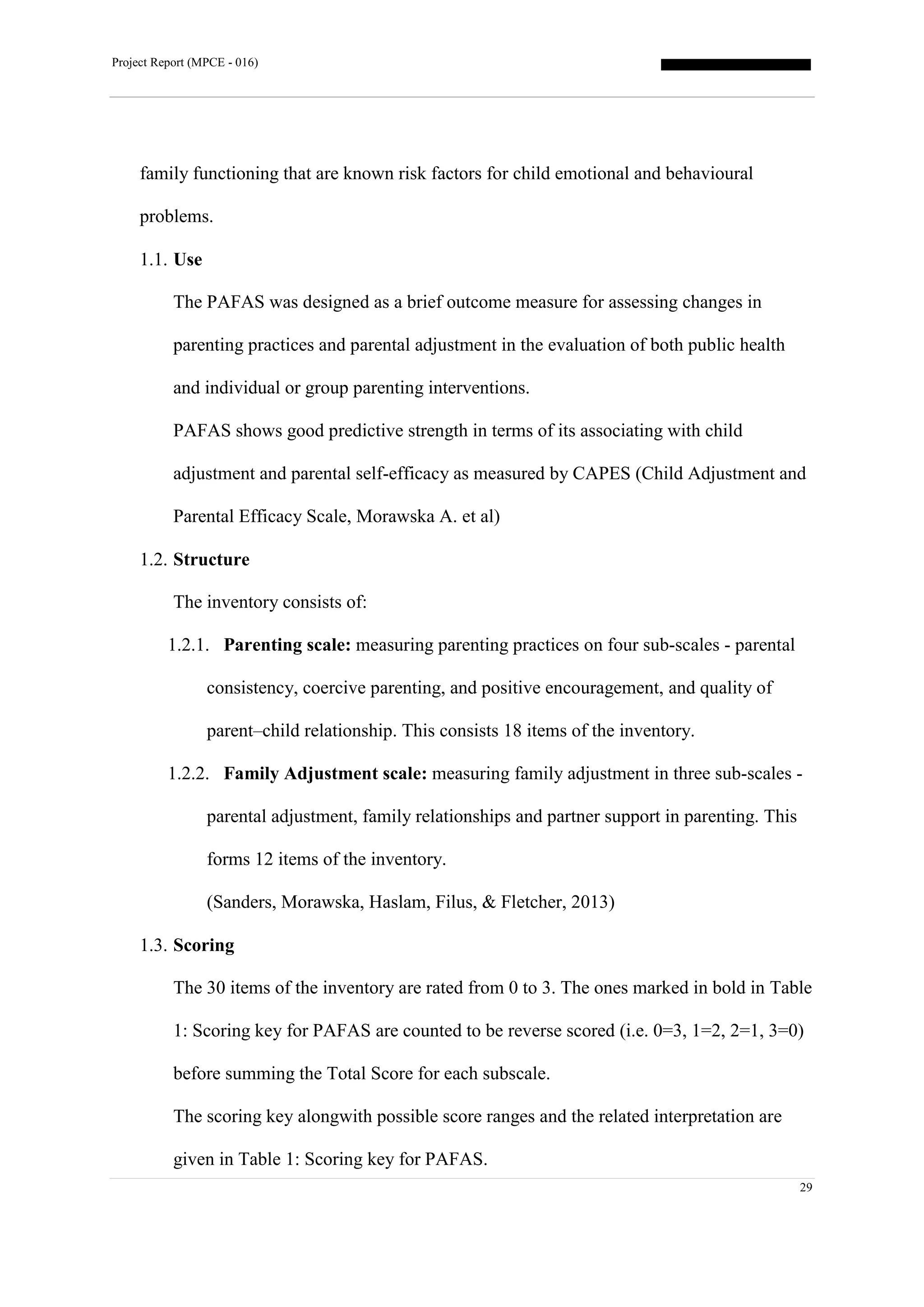 Project Report (MPCE - 016)
29
family functioning that are known risk factors for child emotional and behavioural
problems.
1.1. Use
The PAFAS was designed as a brief outcome measure for assessing changes in
parenting practices and parental adjustment in the evaluation of both public health
and individual or group parenting interventions.
PAFAS shows good predictive strength in terms of its associating with child
adjustment and parental self-efficacy as measured by CAPES (Child Adjustment and
Parental Efficacy Scale, Morawska A. et al)
1.2. Structure
The inventory consists of:
1.2.1. Parenting scale: measuring parenting practices on four sub-scales - parental
consistency, coercive parenting, and positive encouragement, and quality of
parent–child relationship. This consists 18 items of the inventory.
1.2.2. Family Adjustment scale: measuring family adjustment in three sub-scales -
parental adjustment, family relationships and partner support in parenting. This
forms 12 items of the inventory.
(Sanders, Morawska, Haslam, Filus, & Fletcher, 2013)
1.3. Scoring
The 30 items of the inventory are rated from 0 to 3. The ones marked in bold in Table
1: Scoring key for PAFAS are counted to be reverse scored (i.e. 0=3, 1=2, 2=1, 3=0)
before summing the Total Score for each subscale.
The scoring key alongwith possible score ranges and the related interpretation are
given in Table 1: Scoring key for PAFAS.
 