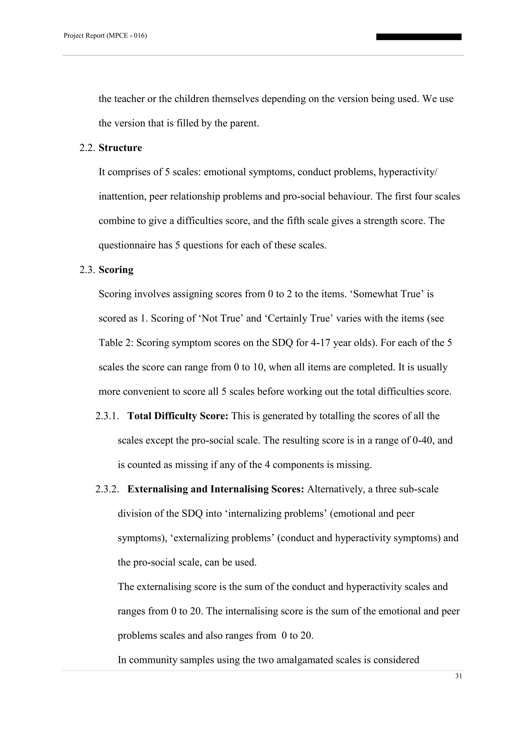 Project Report (MPCE - 016)
31
the teacher or the children themselves depending on the version being used. We use
the version that is filled by the parent.
2.2. Structure
It comprises of 5 scales: emotional symptoms, conduct problems, hyperactivity/
inattention, peer relationship problems and pro-social behaviour. The first four scales
combine to give a difficulties score, and the fifth scale gives a strength score. The
questionnaire has 5 questions for each of these scales.
2.3. Scoring
Scoring involves assigning scores from 0 to 2 to the items. ‘Somewhat True’ is
scored as 1. Scoring of ‘Not True’ and ‘Certainly True’ varies with the items (see
Table 2: Scoring symptom scores on the SDQ for 4-17 year olds). For each of the 5
scales the score can range from 0 to 10, when all items are completed. It is usually
more convenient to score all 5 scales before working out the total difficulties score.
2.3.1. Total Difficulty Score: This is generated by totalling the scores of all the
scales except the pro-social scale. The resulting score is in a range of 0-40, and
is counted as missing if any of the 4 components is missing.
2.3.2. Externalising and Internalising Scores: Alternatively, a three sub-scale
division of the SDQ into ‘internalizing problems’ (emotional and peer
symptoms), ‘externalizing problems’ (conduct and hyperactivity symptoms) and
the pro-social scale, can be used.
The externalising score is the sum of the conduct and hyperactivity scales and
ranges from 0 to 20. The internalising score is the sum of the emotional and peer
problems scales and also ranges from 0 to 20.
In community samples using the two amalgamated scales is considered
 
