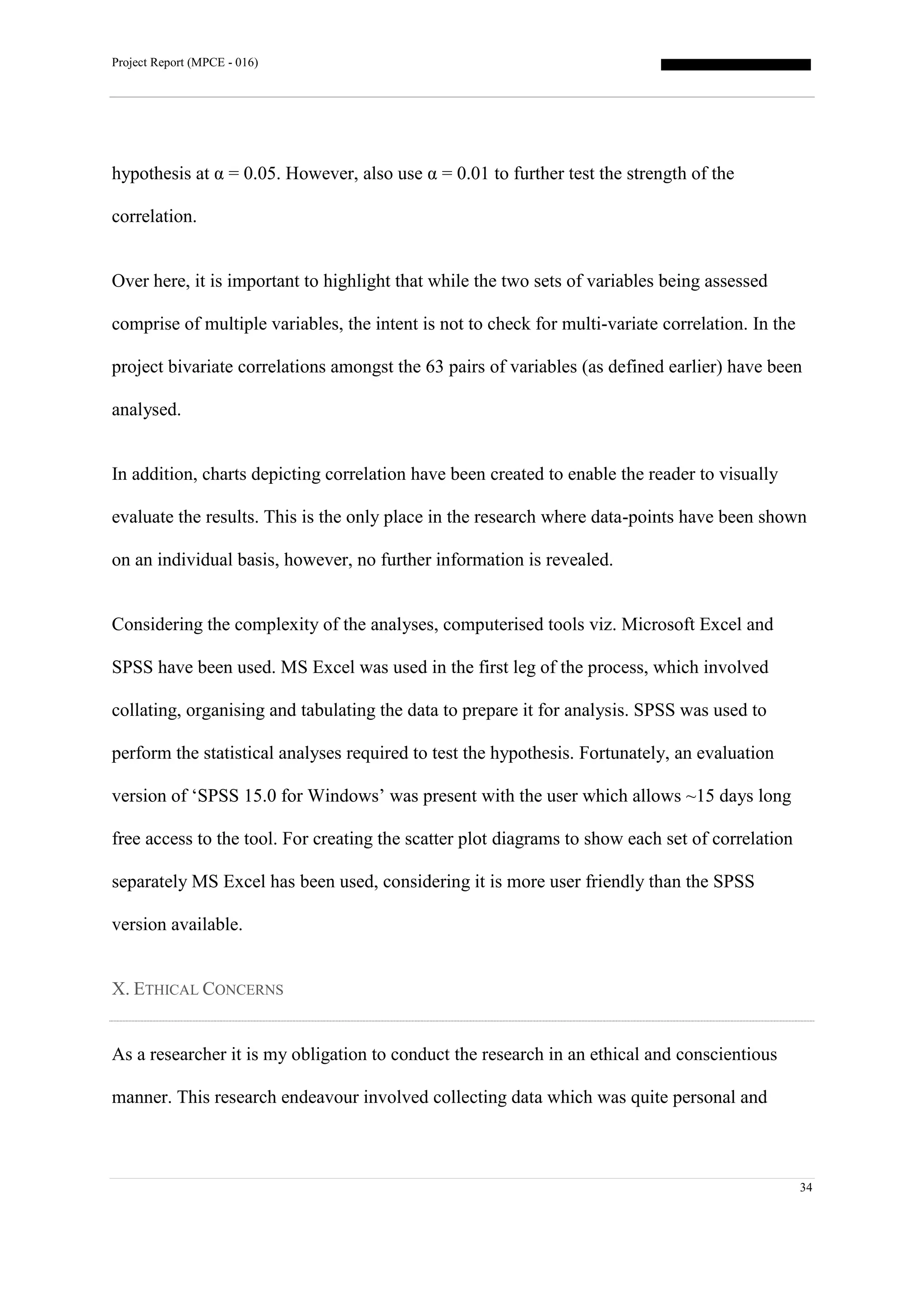 Project Report (MPCE - 016)
34
hypothesis at α = 0.05. However, also use α = 0.01 to further test the strength of the
correlation.
Over here, it is important to highlight that while the two sets of variables being assessed
comprise of multiple variables, the intent is not to check for multi-variate correlation. In the
project bivariate correlations amongst the 63 pairs of variables (as defined earlier) have been
analysed.
In addition, charts depicting correlation have been created to enable the reader to visually
evaluate the results. This is the only place in the research where data-points have been shown
on an individual basis, however, no further information is revealed.
Considering the complexity of the analyses, computerised tools viz. Microsoft Excel and
SPSS have been used. MS Excel was used in the first leg of the process, which involved
collating, organising and tabulating the data to prepare it for analysis. SPSS was used to
perform the statistical analyses required to test the hypothesis. Fortunately, an evaluation
version of ‘SPSS 15.0 for Windows’ was present with the user which allows ~15 days long
free access to the tool. For creating the scatter plot diagrams to show each set of correlation
separately MS Excel has been used, considering it is more user friendly than the SPSS
version available.
X. ETHICAL CONCERNS
As a researcher it is my obligation to conduct the research in an ethical and conscientious
manner. This research endeavour involved collecting data which was quite personal and
 
