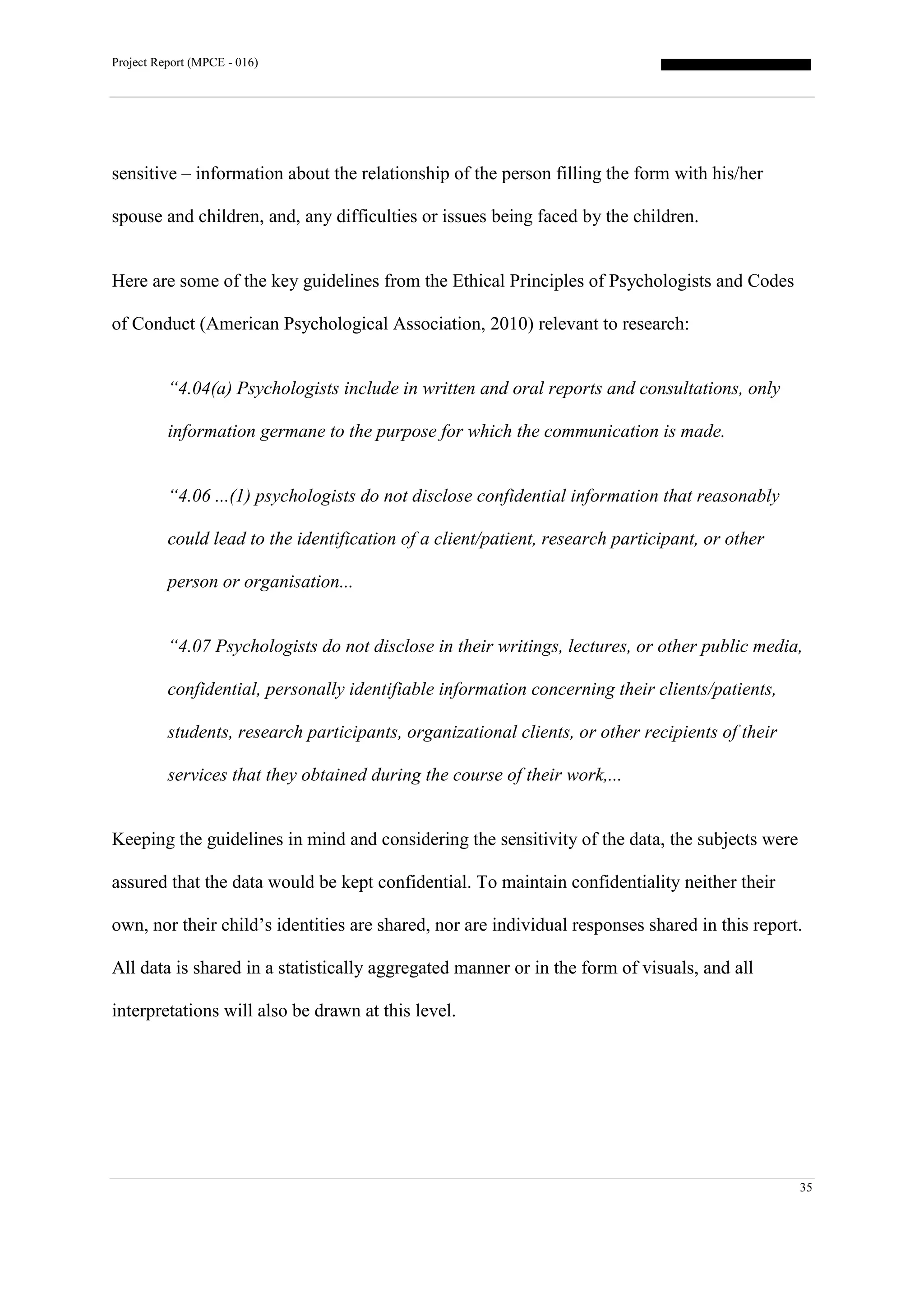 Project Report (MPCE - 016)
35
sensitive – information about the relationship of the person filling the form with his/her
spouse and children, and, any difficulties or issues being faced by the children.
Here are some of the key guidelines from the Ethical Principles of Psychologists and Codes
of Conduct (American Psychological Association, 2010) relevant to research:
“4.04(a) Psychologists include in written and oral reports and consultations, only
information germane to the purpose for which the communication is made.
“4.06 ...(1) psychologists do not disclose confidential information that reasonably
could lead to the identification of a client/patient, research participant, or other
person or organisation...
“4.07 Psychologists do not disclose in their writings, lectures, or other public media,
confidential, personally identifiable information concerning their clients/patients,
students, research participants, organizational clients, or other recipients of their
services that they obtained during the course of their work,...
Keeping the guidelines in mind and considering the sensitivity of the data, the subjects were
assured that the data would be kept confidential. To maintain confidentiality neither their
own, nor their child’s identities are shared, nor are individual responses shared in this report.
All data is shared in a statistically aggregated manner or in the form of visuals, and all
interpretations will also be drawn at this level.
 