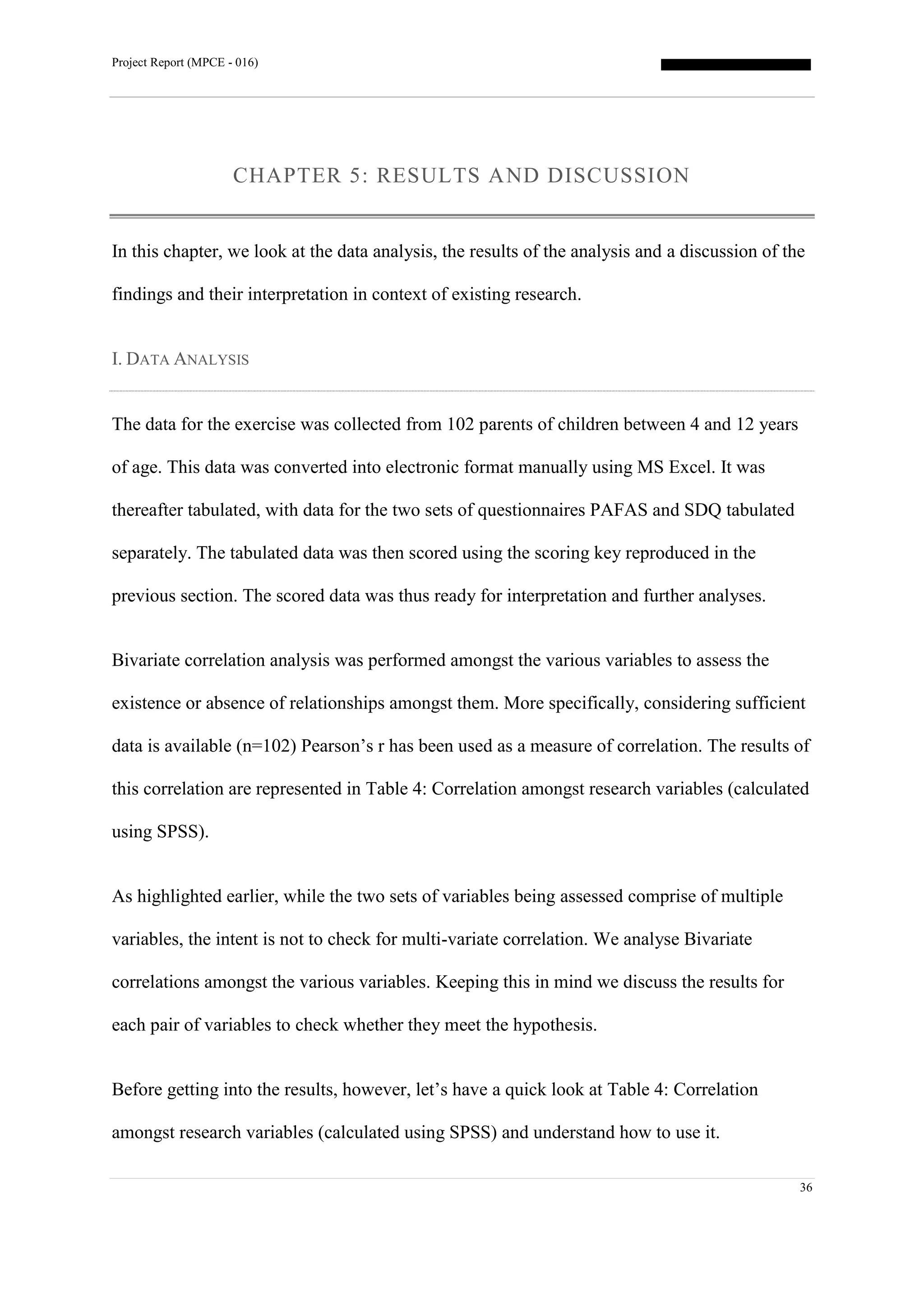 Project Report (MPCE - 016)
36
CHAPTER 5: RESULTS AND DISCUSSION
In this chapter, we look at the data analysis, the results of the analysis and a discussion of the
findings and their interpretation in context of existing research.
I. DATA ANALYSIS
The data for the exercise was collected from 102 parents of children between 4 and 12 years
of age. This data was converted into electronic format manually using MS Excel. It was
thereafter tabulated, with data for the two sets of questionnaires PAFAS and SDQ tabulated
separately. The tabulated data was then scored using the scoring key reproduced in the
previous section. The scored data was thus ready for interpretation and further analyses.
Bivariate correlation analysis was performed amongst the various variables to assess the
existence or absence of relationships amongst them. More specifically, considering sufficient
data is available (n=102) Pearson’s r has been used as a measure of correlation. The results of
this correlation are represented in Table 4: Correlation amongst research variables (calculated
using SPSS).
As highlighted earlier, while the two sets of variables being assessed comprise of multiple
variables, the intent is not to check for multi-variate correlation. We analyse Bivariate
correlations amongst the various variables. Keeping this in mind we discuss the results for
each pair of variables to check whether they meet the hypothesis.
Before getting into the results, however, let’s have a quick look at Table 4: Correlation
amongst research variables (calculated using SPSS) and understand how to use it.
 
