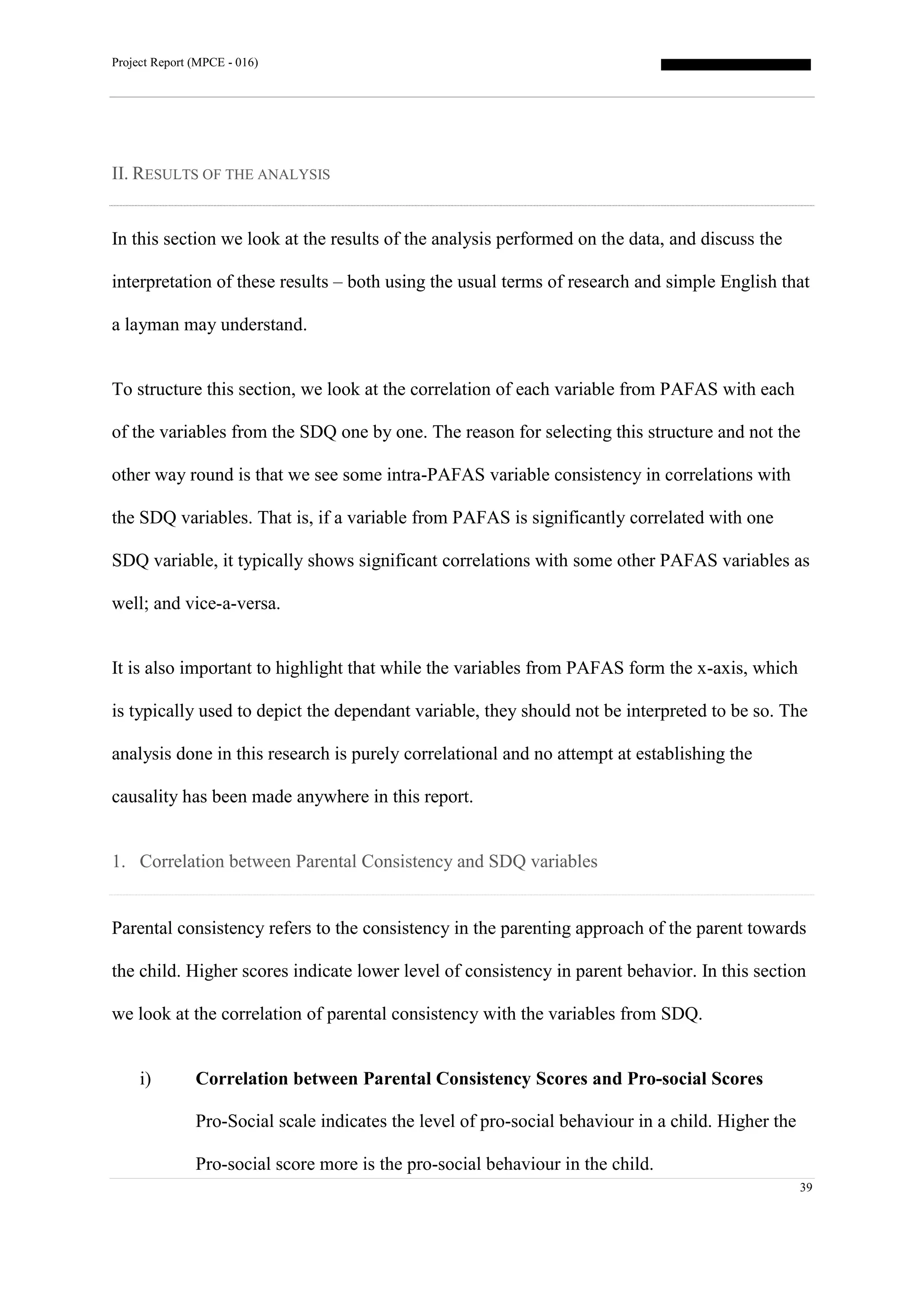 Project Report (MPCE - 016)
39
II. RESULTS OF THE ANALYSIS
In this section we look at the results of the analysis performed on the data, and discuss the
interpretation of these results – both using the usual terms of research and simple English that
a layman may understand.
To structure this section, we look at the correlation of each variable from PAFAS with each
of the variables from the SDQ one by one. The reason for selecting this structure and not the
other way round is that we see some intra-PAFAS variable consistency in correlations with
the SDQ variables. That is, if a variable from PAFAS is significantly correlated with one
SDQ variable, it typically shows significant correlations with some other PAFAS variables as
well; and vice-a-versa.
It is also important to highlight that while the variables from PAFAS form the x-axis, which
is typically used to depict the dependant variable, they should not be interpreted to be so. The
analysis done in this research is purely correlational and no attempt at establishing the
causality has been made anywhere in this report.
1. Correlation between Parental Consistency and SDQ variables
Parental consistency refers to the consistency in the parenting approach of the parent towards
the child. Higher scores indicate lower level of consistency in parent behavior. In this section
we look at the correlation of parental consistency with the variables from SDQ.
i) Correlation between Parental Consistency Scores and Pro-social Scores
Pro-Social scale indicates the level of pro-social behaviour in a child. Higher the
Pro-social score more is the pro-social behaviour in the child.
 
