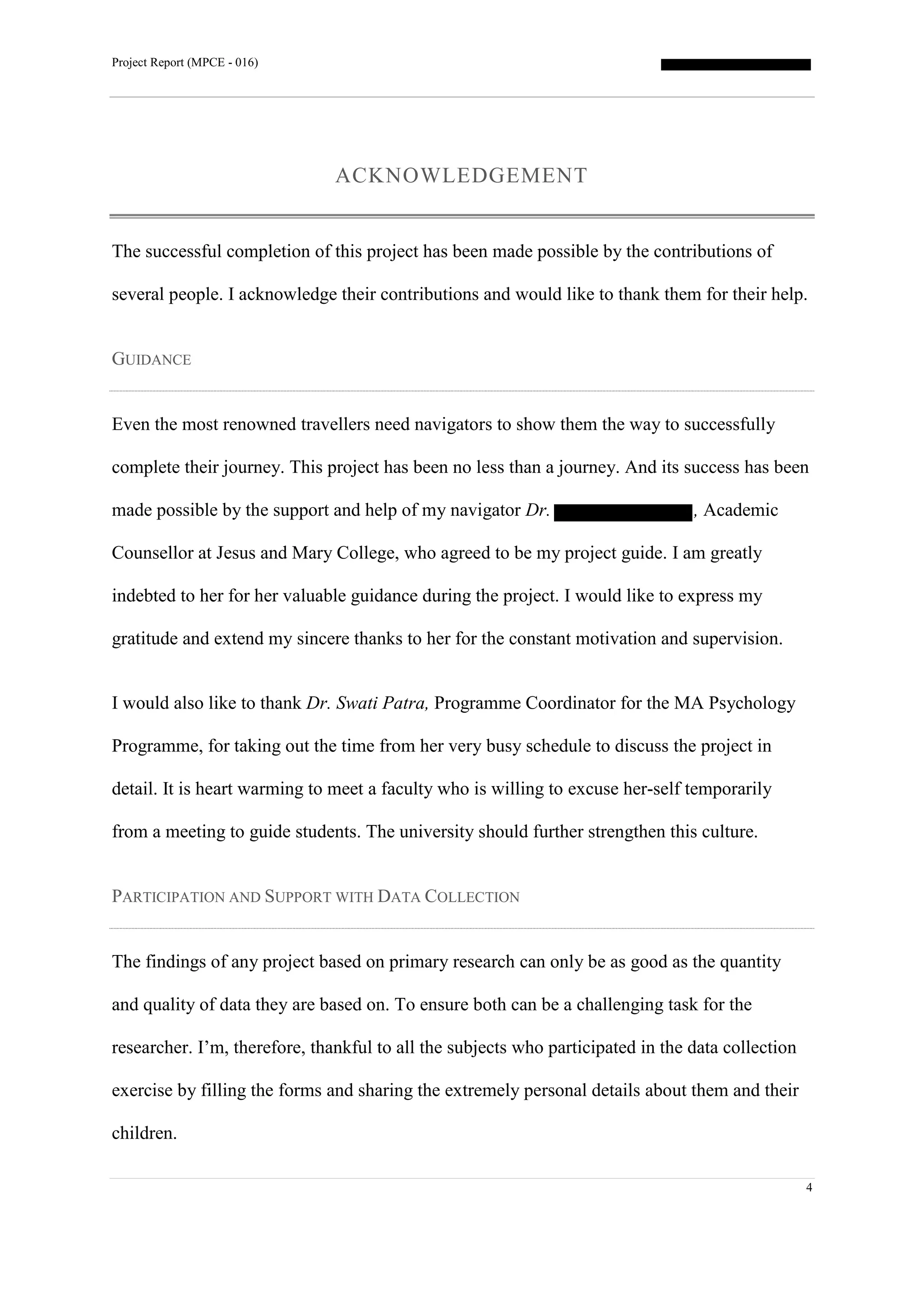 Project Report (MPCE - 016)
4
ACKNOWLEDGEMENT
The successful completion of this project has been made possible by the contributions of
several people. I acknowledge their contributions and would like to thank them for their help.
GUIDANCE
Even the most renowned travellers need navigators to show them the way to successfully
complete their journey. This project has been no less than a journey. And its success has been
made possible by the support and help of my navigator Dr. , Academic
Counsellor at Jesus and Mary College, who agreed to be my project guide. I am greatly
indebted to her for her valuable guidance during the project. I would like to express my
gratitude and extend my sincere thanks to her for the constant motivation and supervision.
I would also like to thank Dr. Swati Patra, Programme Coordinator for the MA Psychology
Programme, for taking out the time from her very busy schedule to discuss the project in
detail. It is heart warming to meet a faculty who is willing to excuse her-self temporarily
from a meeting to guide students. The university should further strengthen this culture.
PARTICIPATION AND SUPPORT WITH DATA COLLECTION
The findings of any project based on primary research can only be as good as the quantity
and quality of data they are based on. To ensure both can be a challenging task for the
researcher. I’m, therefore, thankful to all the subjects who participated in the data collection
exercise by filling the forms and sharing the extremely personal details about them and their
children.
 