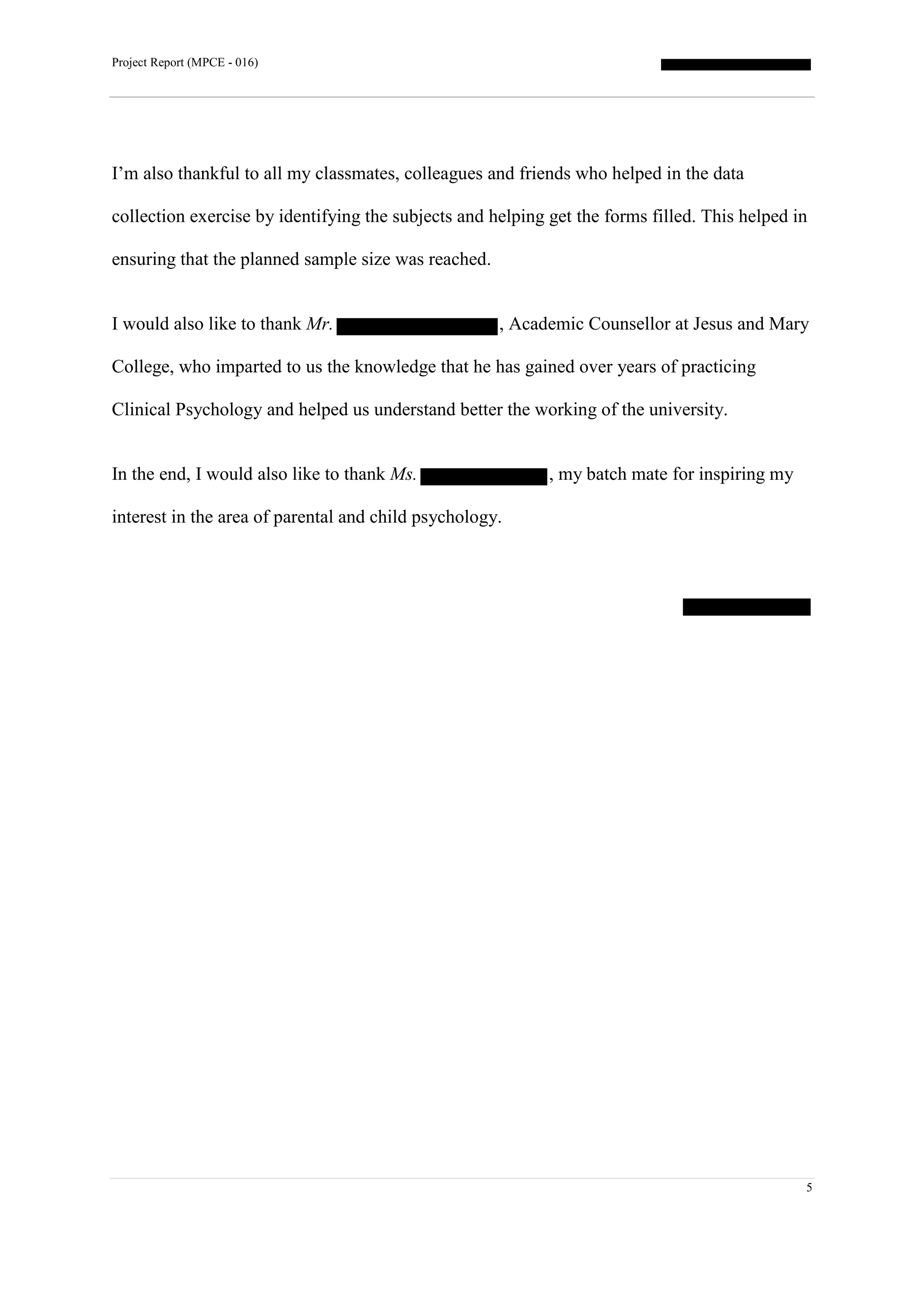 Project Report (MPCE - 016)
5
I’m also thankful to all my classmates, colleagues and friends who helped in the data
collection exercise by identifying the subjects and helping get the forms filled. This helped in
ensuring that the planned sample size was reached.
I would also like to thank Mr. , Academic Counsellor at Jesus and Mary
College, who imparted to us the knowledge that he has gained over years of practicing
Clinical Psychology and helped us understand better the working of the university.
In the end, I would also like to thank Ms. , my batch mate for inspiring my
interest in the area of parental and child psychology.
 