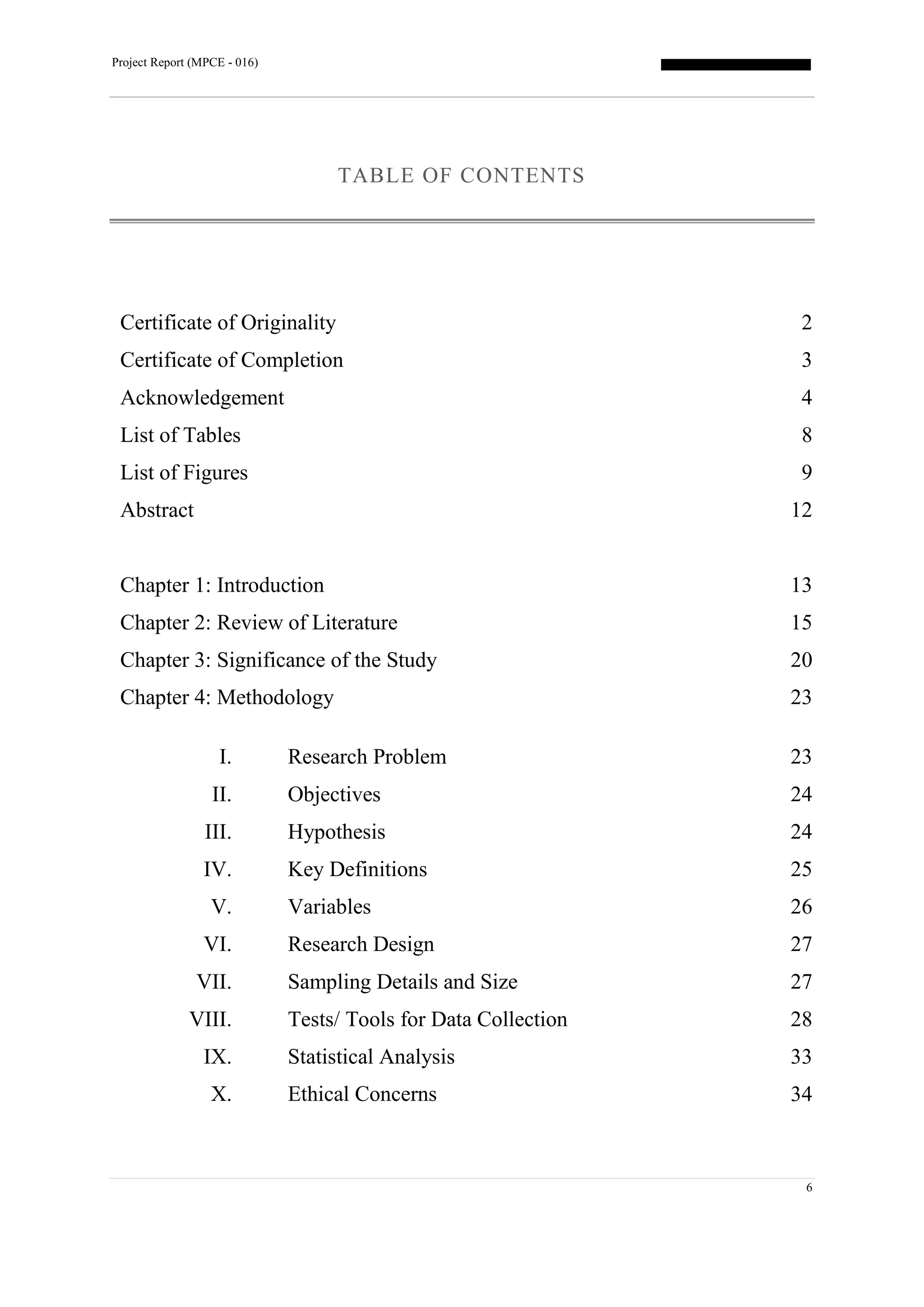 Project Report (MPCE - 016)
6
TABLE OF CONTENTS
Certificate of Originality 2
Certificate of Completion 3
Acknowledgement 4
List of Tables 8
List of Figures 9
Abstract 12
Chapter 1: Introduction 13
Chapter 2: Review of Literature 15
Chapter 3: Significance of the Study 20
Chapter 4: Methodology
I. Research Problem
II. Objectives
III. Hypothesis
IV. Key Definitions
V. Variables
VI. Research Design
VII. Sampling Details and Size
VIII. Tests/ Tools for Data Collection
IX. Statistical Analysis
X. Ethical Concerns
23
23
24
24
25
26
27
27
28
33
34
 