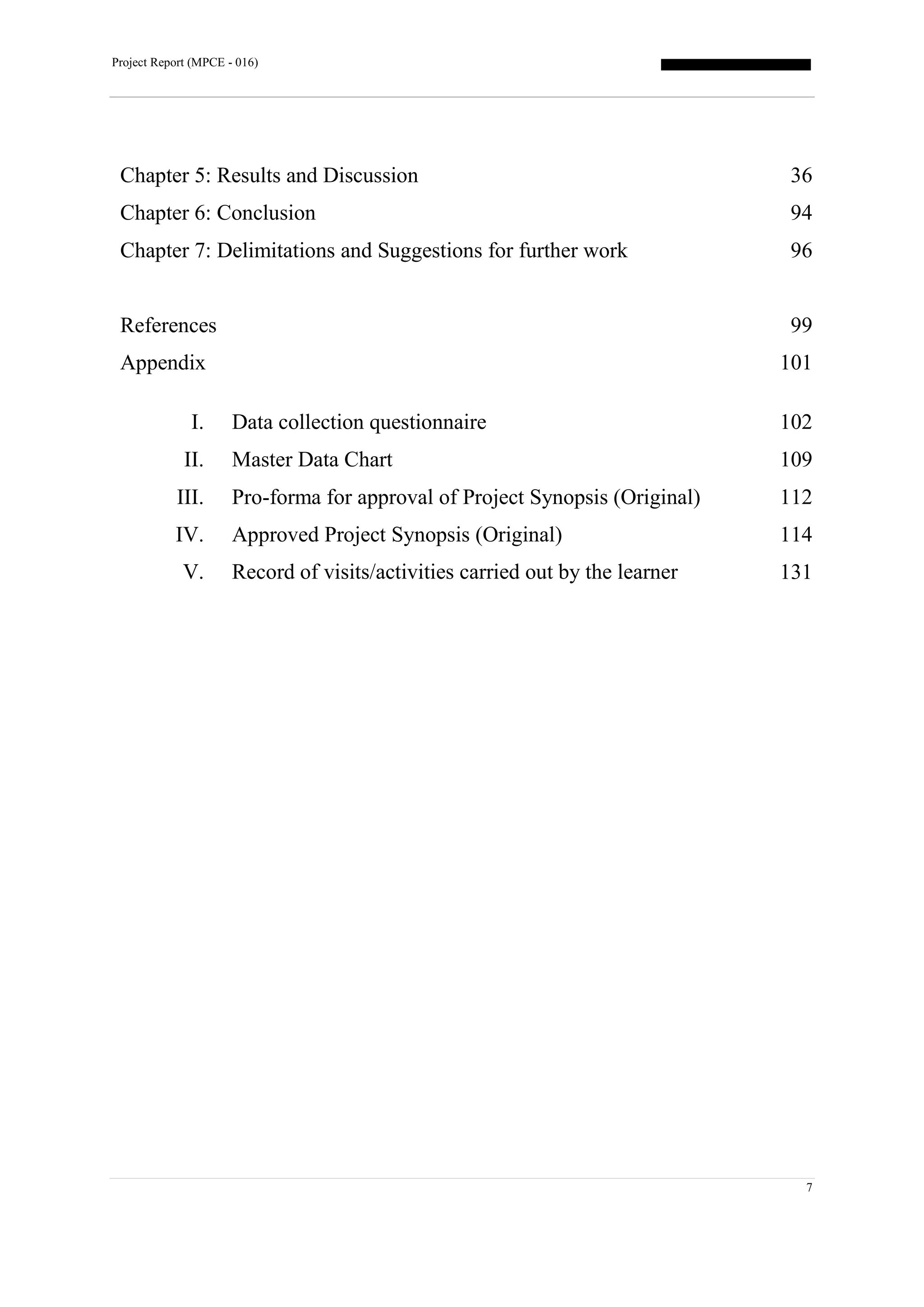 Project Report (MPCE - 016)
7
Chapter 5: Results and Discussion 36
Chapter 6: Conclusion 94
Chapter 7: Delimitations and Suggestions for further work 96
References 99
Appendix
I. Data collection questionnaire
II. Master Data Chart
III. Pro-forma for approval of Project Synopsis (Original)
IV. Approved Project Synopsis (Original)
V. Record of visits/activities carried out by the learner
101
102
109
112
114
131
 
