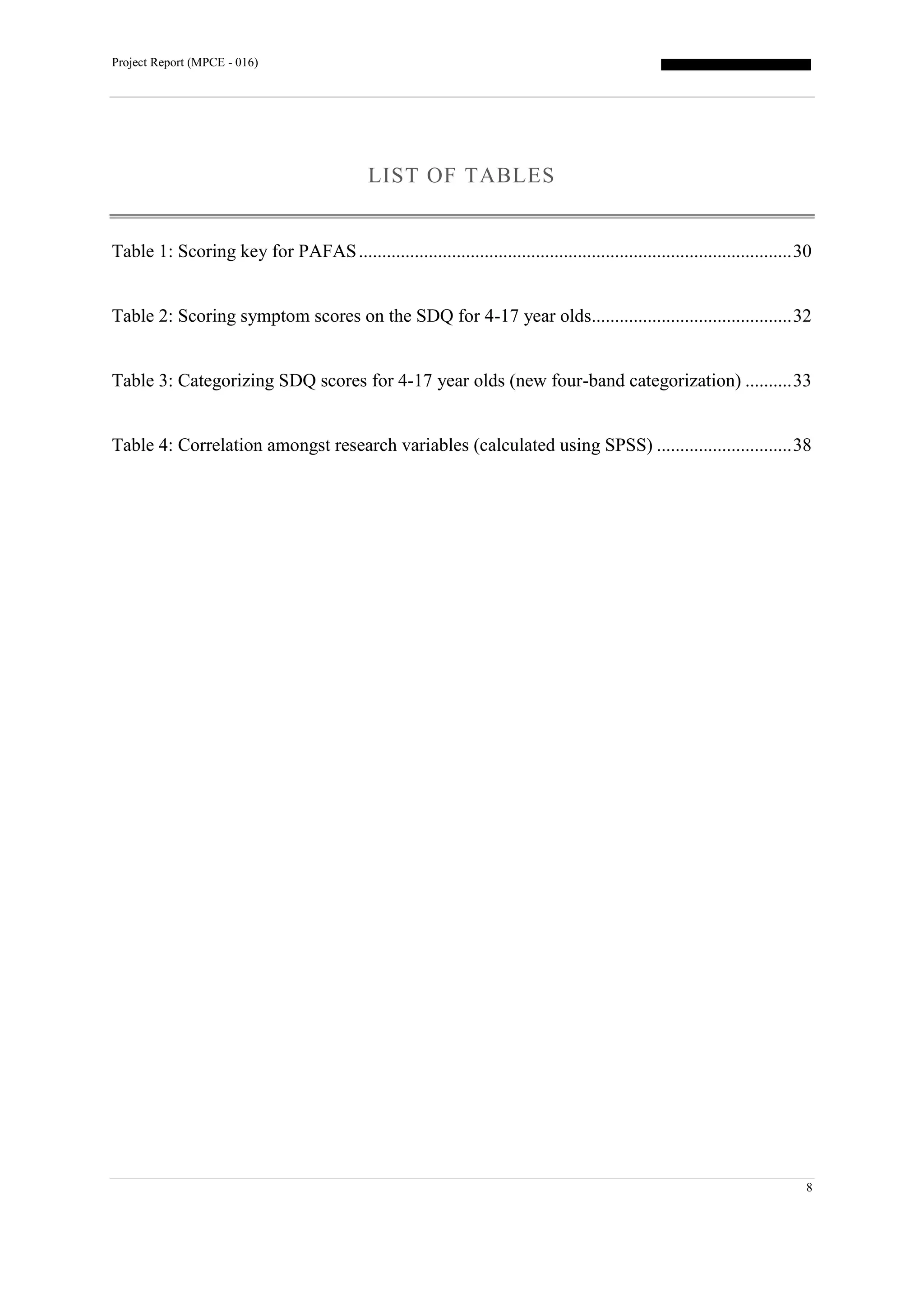 Project Report (MPCE - 016)
8
LIST OF TABLES
Table 1: Scoring key for PAFAS.............................................................................................30
Table 2: Scoring symptom scores on the SDQ for 4-17 year olds...........................................32
Table 3: Categorizing SDQ scores for 4-17 year olds (new four-band categorization) ..........33
Table 4: Correlation amongst research variables (calculated using SPSS) .............................38
 
