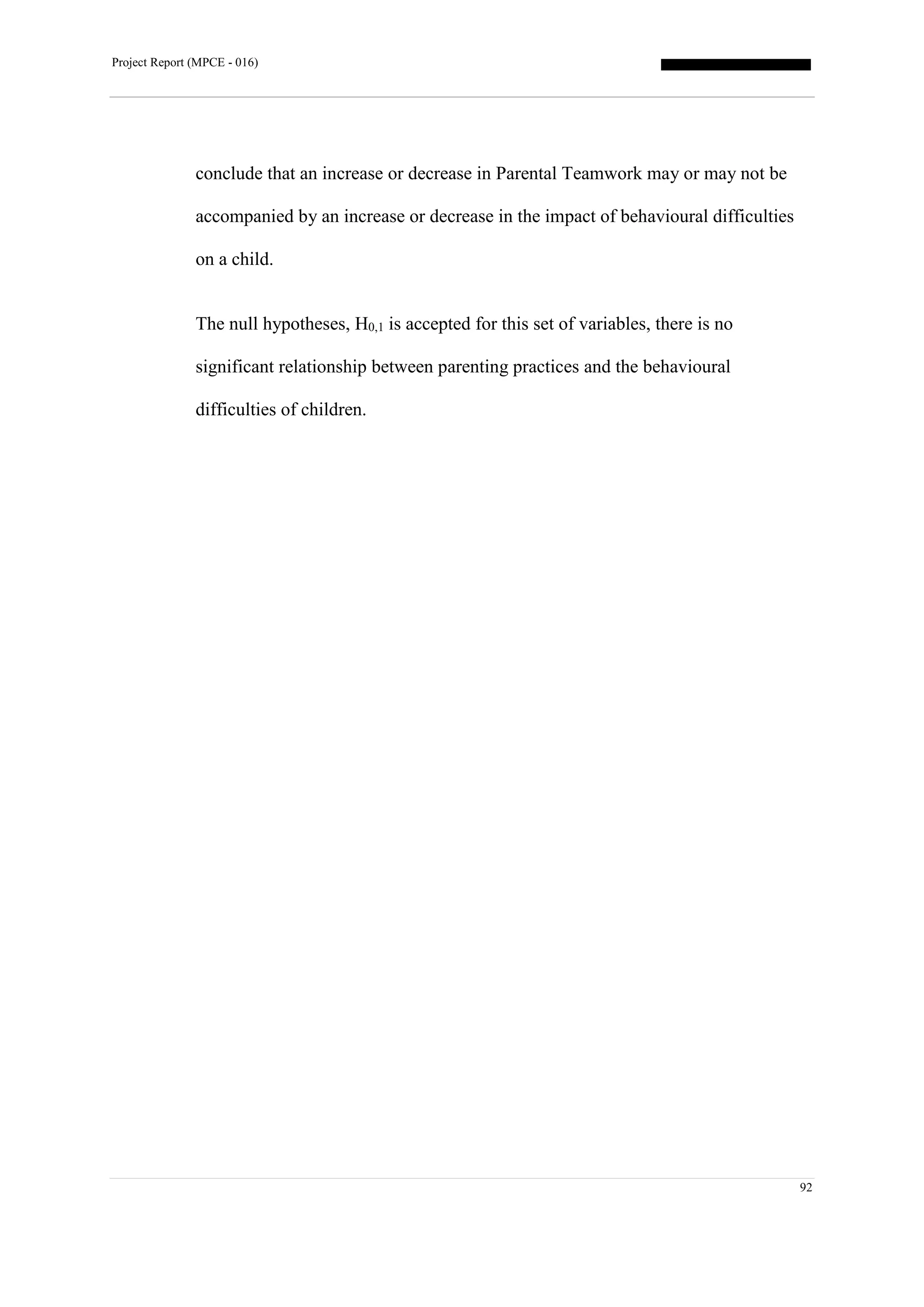 Project Report (MPCE - 016)
92
conclude that an increase or decrease in Parental Teamwork may or may not be
accompanied by an increase or decrease in the impact of behavioural difficulties
on a child.
The null hypotheses, H0,1 is accepted for this set of variables, there is no
significant relationship between parenting practices and the behavioural
difficulties of children.
 