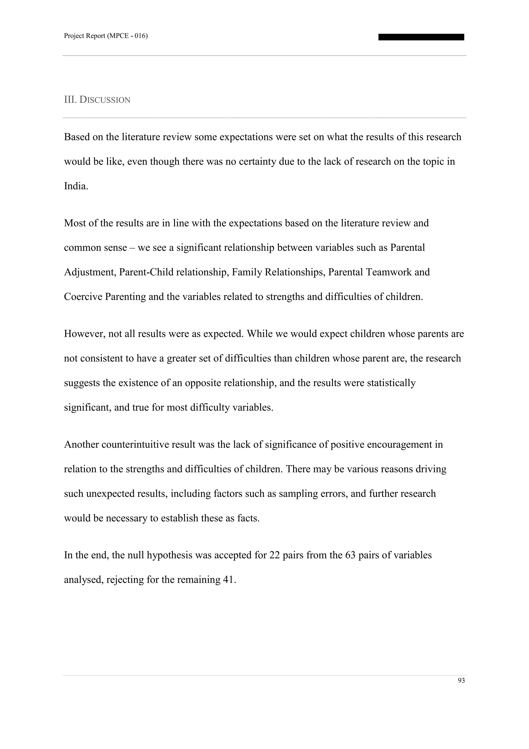 Project Report (MPCE - 016)
93
III. DISCUSSION
Based on the literature review some expectations were set on what the results of this research
would be like, even though there was no certainty due to the lack of research on the topic in
India.
Most of the results are in line with the expectations based on the literature review and
common sense – we see a significant relationship between variables such as Parental
Adjustment, Parent-Child relationship, Family Relationships, Parental Teamwork and
Coercive Parenting and the variables related to strengths and difficulties of children.
However, not all results were as expected. While we would expect children whose parents are
not consistent to have a greater set of difficulties than children whose parent are, the research
suggests the existence of an opposite relationship, and the results were statistically
significant, and true for most difficulty variables.
Another counterintuitive result was the lack of significance of positive encouragement in
relation to the strengths and difficulties of children. There may be various reasons driving
such unexpected results, including factors such as sampling errors, and further research
would be necessary to establish these as facts.
In the end, the null hypothesis was accepted for 22 pairs from the 63 pairs of variables
analysed, rejecting for the remaining 41.
 