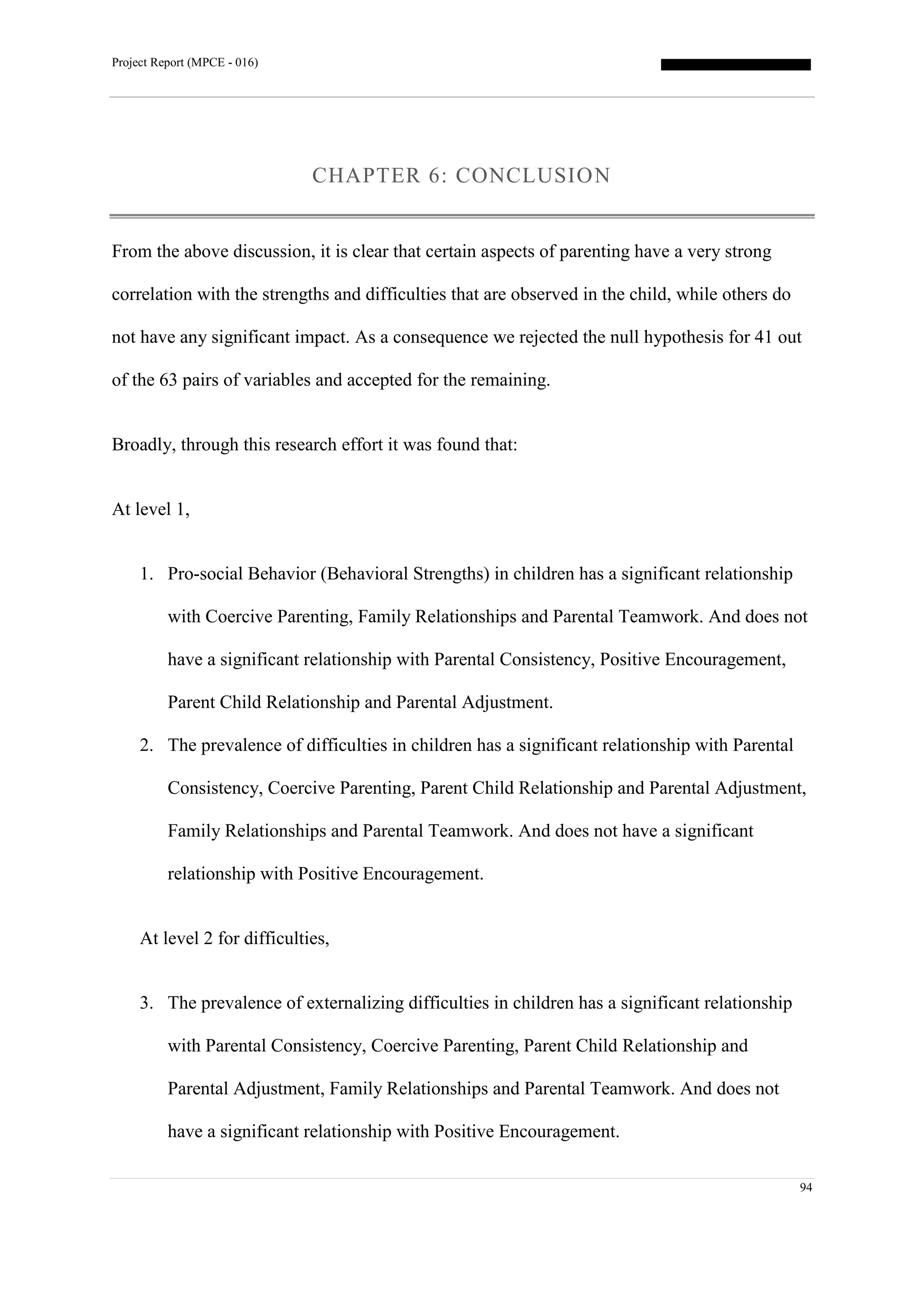 Project Report (MPCE - 016)
94
CHAPTER 6: CONCLUSION
From the above discussion, it is clear that certain aspects of parenting have a very strong
correlation with the strengths and difficulties that are observed in the child, while others do
not have any significant impact. As a consequence we rejected the null hypothesis for 41 out
of the 63 pairs of variables and accepted for the remaining.
Broadly, through this research effort it was found that:
At level 1,
1. Pro-social Behavior (Behavioral Strengths) in children has a significant relationship
with Coercive Parenting, Family Relationships and Parental Teamwork. And does not
have a significant relationship with Parental Consistency, Positive Encouragement,
Parent Child Relationship and Parental Adjustment.
2. The prevalence of difficulties in children has a significant relationship with Parental
Consistency, Coercive Parenting, Parent Child Relationship and Parental Adjustment,
Family Relationships and Parental Teamwork. And does not have a significant
relationship with Positive Encouragement.
At level 2 for difficulties,
3. The prevalence of externalizing difficulties in children has a significant relationship
with Parental Consistency, Coercive Parenting, Parent Child Relationship and
Parental Adjustment, Family Relationships and Parental Teamwork. And does not
have a significant relationship with Positive Encouragement.
 