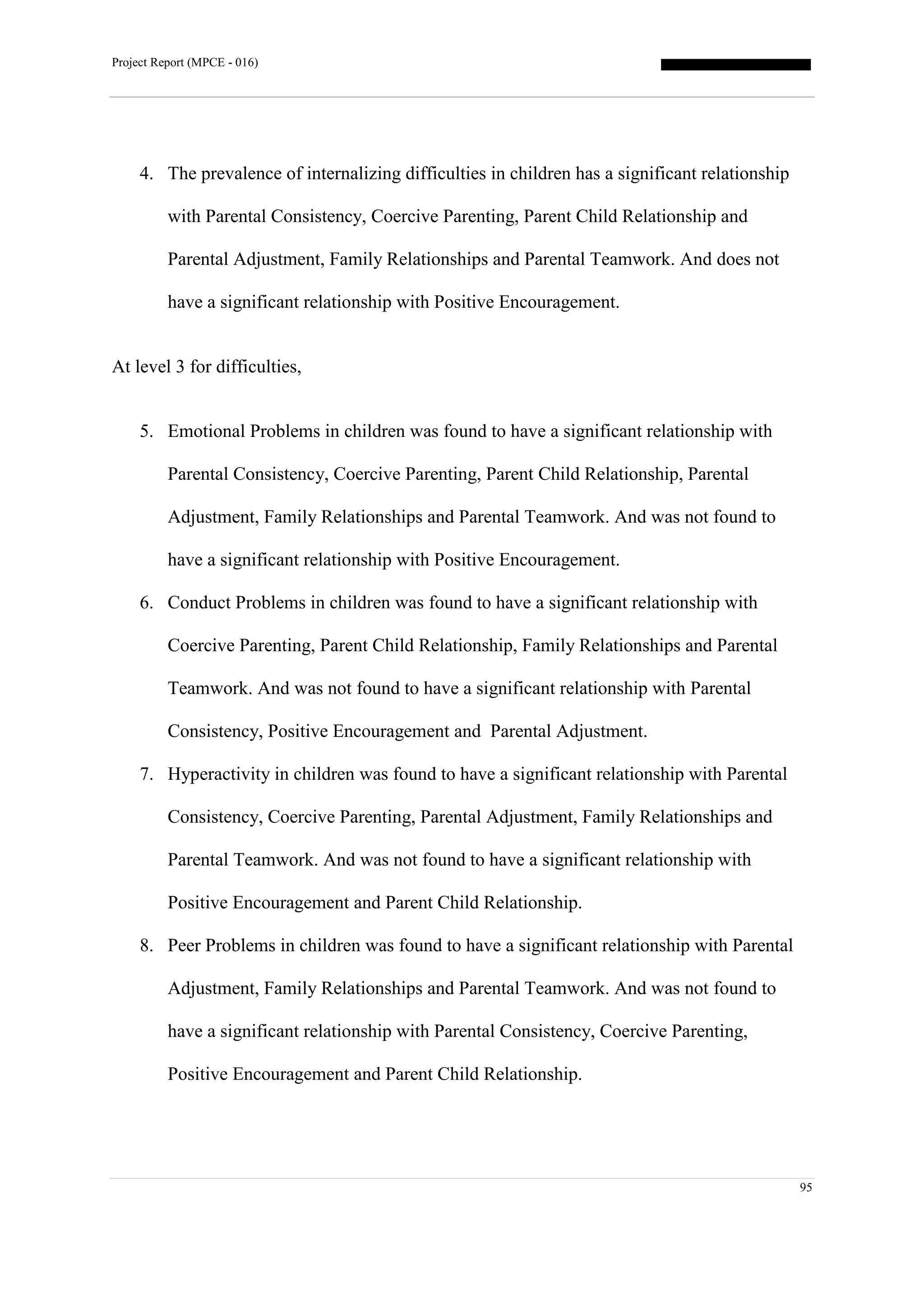 Project Report (MPCE - 016)
95
4. The prevalence of internalizing difficulties in children has a significant relationship
with Parental Consistency, Coercive Parenting, Parent Child Relationship and
Parental Adjustment, Family Relationships and Parental Teamwork. And does not
have a significant relationship with Positive Encouragement.
At level 3 for difficulties,
5. Emotional Problems in children was found to have a significant relationship with
Parental Consistency, Coercive Parenting, Parent Child Relationship, Parental
Adjustment, Family Relationships and Parental Teamwork. And was not found to
have a significant relationship with Positive Encouragement.
6. Conduct Problems in children was found to have a significant relationship with
Coercive Parenting, Parent Child Relationship, Family Relationships and Parental
Teamwork. And was not found to have a significant relationship with Parental
Consistency, Positive Encouragement and Parental Adjustment.
7. Hyperactivity in children was found to have a significant relationship with Parental
Consistency, Coercive Parenting, Parental Adjustment, Family Relationships and
Parental Teamwork. And was not found to have a significant relationship with
Positive Encouragement and Parent Child Relationship.
8. Peer Problems in children was found to have a significant relationship with Parental
Adjustment, Family Relationships and Parental Teamwork. And was not found to
have a significant relationship with Parental Consistency, Coercive Parenting,
Positive Encouragement and Parent Child Relationship.
 