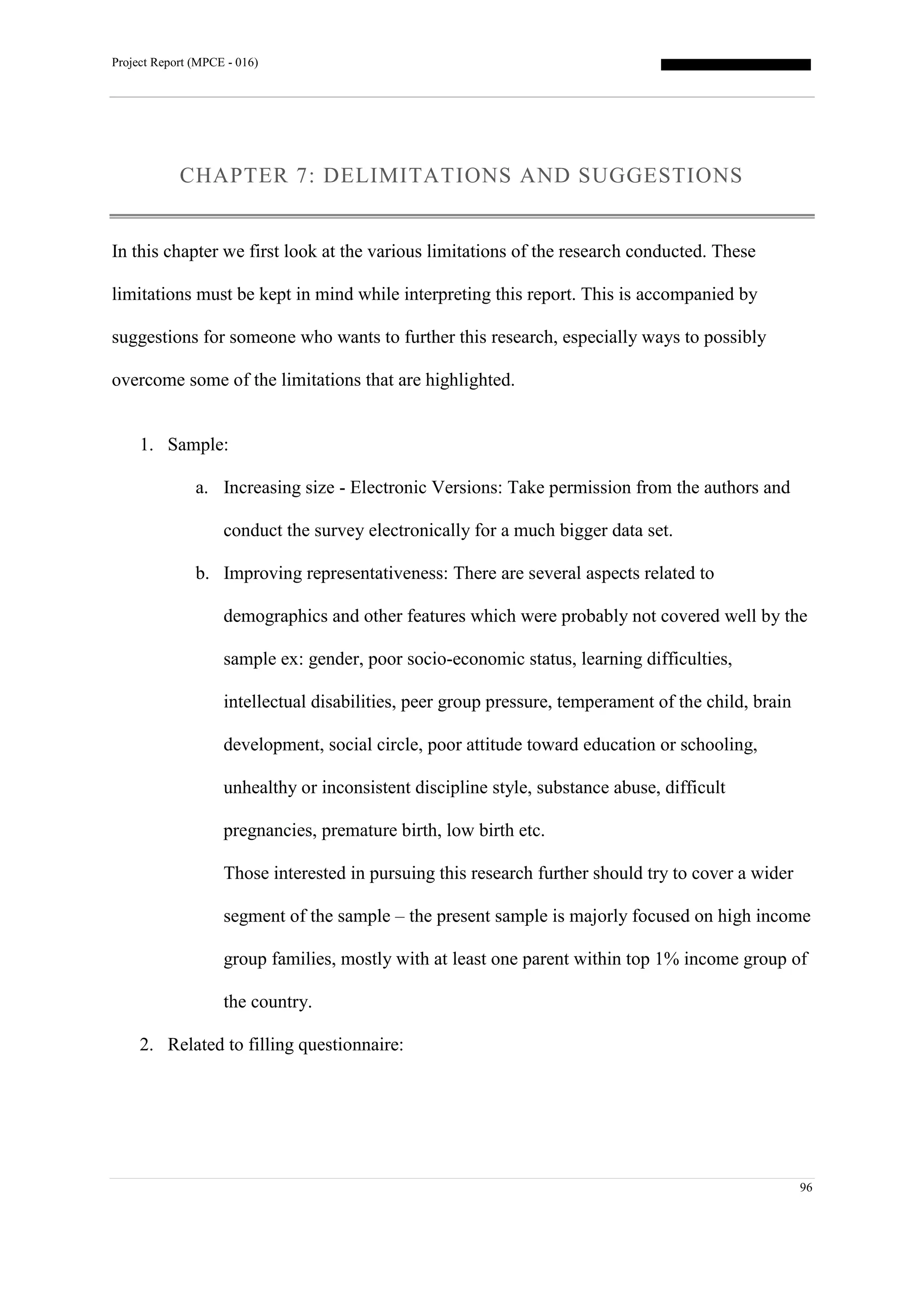 Project Report (MPCE - 016)
96
CHAPTER 7: DELIMITATIONS AND SUGGESTIONS
In this chapter we first look at the various limitations of the research conducted. These
limitations must be kept in mind while interpreting this report. This is accompanied by
suggestions for someone who wants to further this research, especially ways to possibly
overcome some of the limitations that are highlighted.
1. Sample:
a. Increasing size - Electronic Versions: Take permission from the authors and
conduct the survey electronically for a much bigger data set.
b. Improving representativeness: There are several aspects related to
demographics and other features which were probably not covered well by the
sample ex: gender, poor socio-economic status, learning difficulties,
intellectual disabilities, peer group pressure, temperament of the child, brain
development, social circle, poor attitude toward education or schooling,
unhealthy or inconsistent discipline style, substance abuse, difficult
pregnancies, premature birth, low birth etc.
Those interested in pursuing this research further should try to cover a wider
segment of the sample – the present sample is majorly focused on high income
group families, mostly with at least one parent within top 1% income group of
the country.
2. Related to filling questionnaire:
 