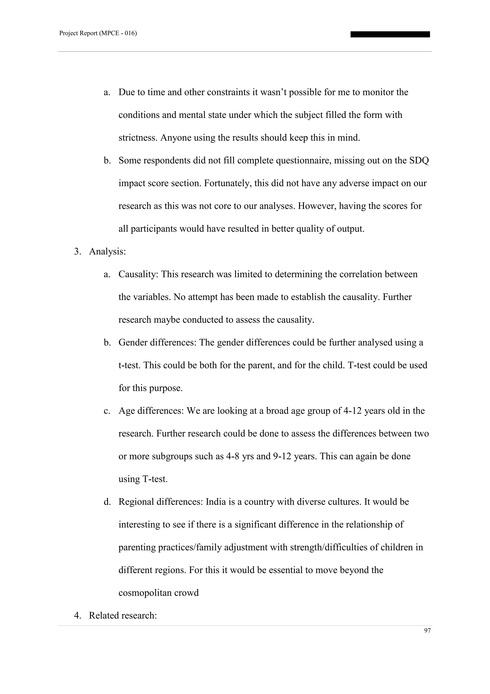 Project Report (MPCE - 016)
97
a. Due to time and other constraints it wasn’t possible for me to monitor the
conditions and mental state under which the subject filled the form with
strictness. Anyone using the results should keep this in mind.
b. Some respondents did not fill complete questionnaire, missing out on the SDQ
impact score section. Fortunately, this did not have any adverse impact on our
research as this was not core to our analyses. However, having the scores for
all participants would have resulted in better quality of output.
3. Analysis:
a. Causality: This research was limited to determining the correlation between
the variables. No attempt has been made to establish the causality. Further
research maybe conducted to assess the causality.
b. Gender differences: The gender differences could be further analysed using a
t-test. This could be both for the parent, and for the child. T-test could be used
for this purpose.
c. Age differences: We are looking at a broad age group of 4-12 years old in the
research. Further research could be done to assess the differences between two
or more subgroups such as 4-8 yrs and 9-12 years. This can again be done
using T-test.
d. Regional differences: India is a country with diverse cultures. It would be
interesting to see if there is a significant difference in the relationship of
parenting practices/family adjustment with strength/difficulties of children in
different regions. For this it would be essential to move beyond the
cosmopolitan crowd
4. Related research:
 