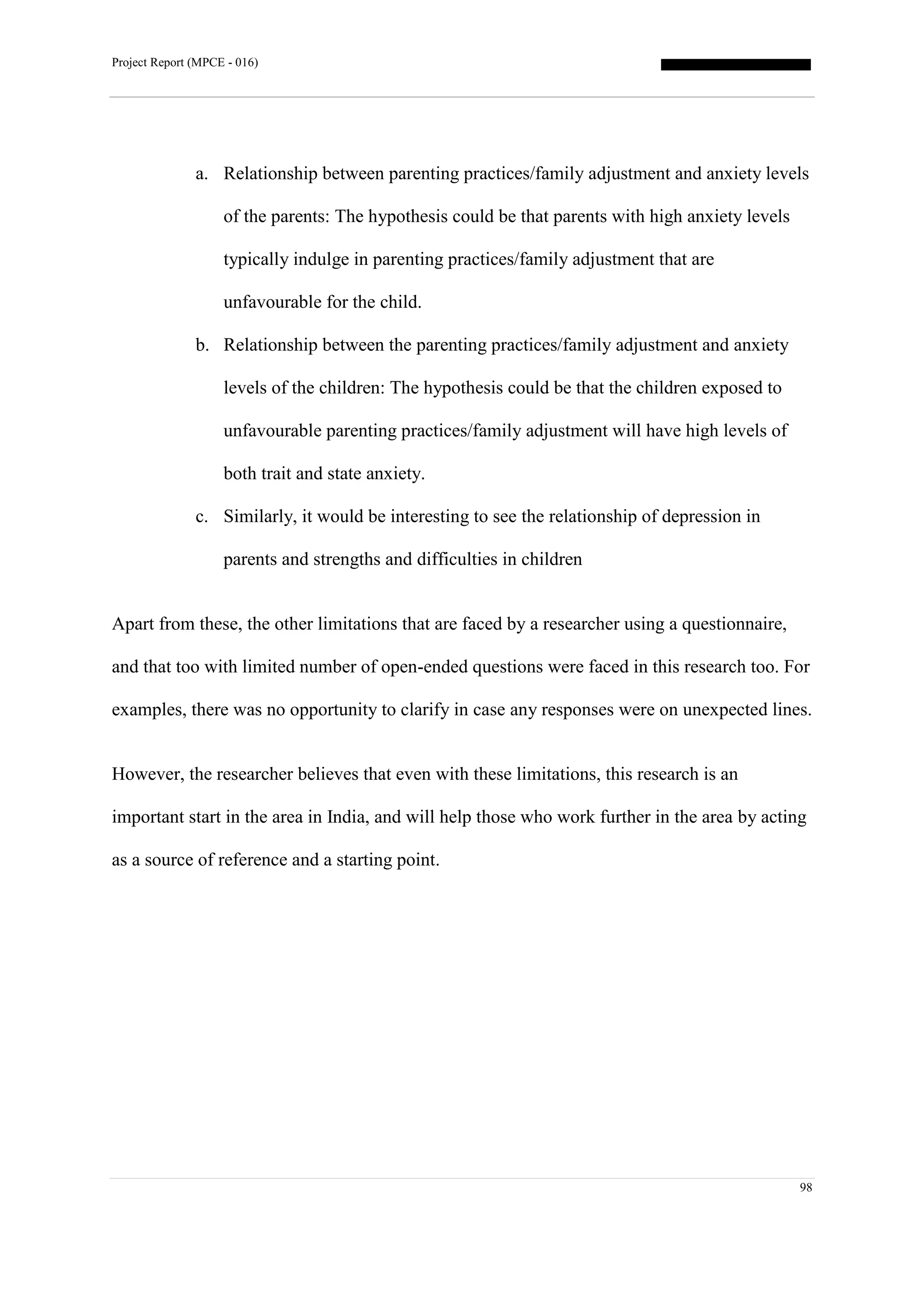 Project Report (MPCE - 016)
98
a. Relationship between parenting practices/family adjustment and anxiety levels
of the parents: The hypothesis could be that parents with high anxiety levels
typically indulge in parenting practices/family adjustment that are
unfavourable for the child.
b. Relationship between the parenting practices/family adjustment and anxiety
levels of the children: The hypothesis could be that the children exposed to
unfavourable parenting practices/family adjustment will have high levels of
both trait and state anxiety.
c. Similarly, it would be interesting to see the relationship of depression in
parents and strengths and difficulties in children
Apart from these, the other limitations that are faced by a researcher using a questionnaire,
and that too with limited number of open-ended questions were faced in this research too. For
examples, there was no opportunity to clarify in case any responses were on unexpected lines.
However, the researcher believes that even with these limitations, this research is an
important start in the area in India, and will help those who work further in the area by acting
as a source of reference and a starting point.
 