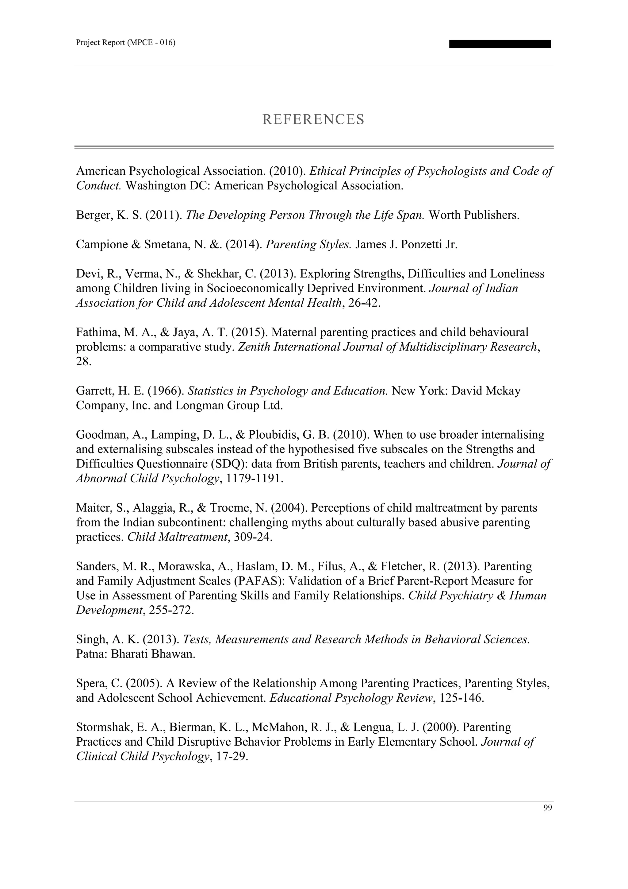 Project Report (MPCE - 016)
99
REFERENCES
American Psychological Association. (2010). Ethical Principles of Psychologists and Code of
Conduct. Washington DC: American Psychological Association.
Berger, K. S. (2011). The Developing Person Through the Life Span. Worth Publishers.
Campione & Smetana, N. &. (2014). Parenting Styles. James J. Ponzetti Jr.
Devi, R., Verma, N., & Shekhar, C. (2013). Exploring Strengths, Difficulties and Loneliness
among Children living in Socioeconomically Deprived Environment. Journal of Indian
Association for Child and Adolescent Mental Health, 26-42.
Fathima, M. A., & Jaya, A. T. (2015). Maternal parenting practices and child behavioural
problems: a comparative study. Zenith International Journal of Multidisciplinary Research,
28.
Garrett, H. E. (1966). Statistics in Psychology and Education. New York: David Mckay
Company, Inc. and Longman Group Ltd.
Goodman, A., Lamping, D. L., & Ploubidis, G. B. (2010). When to use broader internalising
and externalising subscales instead of the hypothesised five subscales on the Strengths and
Difficulties Questionnaire (SDQ): data from British parents, teachers and children. Journal of
Abnormal Child Psychology, 1179-1191.
Maiter, S., Alaggia, R., & Trocme, N. (2004). Perceptions of child maltreatment by parents
from the Indian subcontinent: challenging myths about culturally based abusive parenting
practices. Child Maltreatment, 309-24.
Sanders, M. R., Morawska, A., Haslam, D. M., Filus, A., & Fletcher, R. (2013). Parenting
and Family Adjustment Scales (PAFAS): Validation of a Brief Parent-Report Measure for
Use in Assessment of Parenting Skills and Family Relationships. Child Psychiatry & Human
Development, 255-272.
Singh, A. K. (2013). Tests, Measurements and Research Methods in Behavioral Sciences.
Patna: Bharati Bhawan.
Spera, C. (2005). A Review of the Relationship Among Parenting Practices, Parenting Styles,
and Adolescent School Achievement. Educational Psychology Review, 125-146.
Stormshak, E. A., Bierman, K. L., McMahon, R. J., & Lengua, L. J. (2000). Parenting
Practices and Child Disruptive Behavior Problems in Early Elementary School. Journal of
Clinical Child Psychology, 17-29.
 