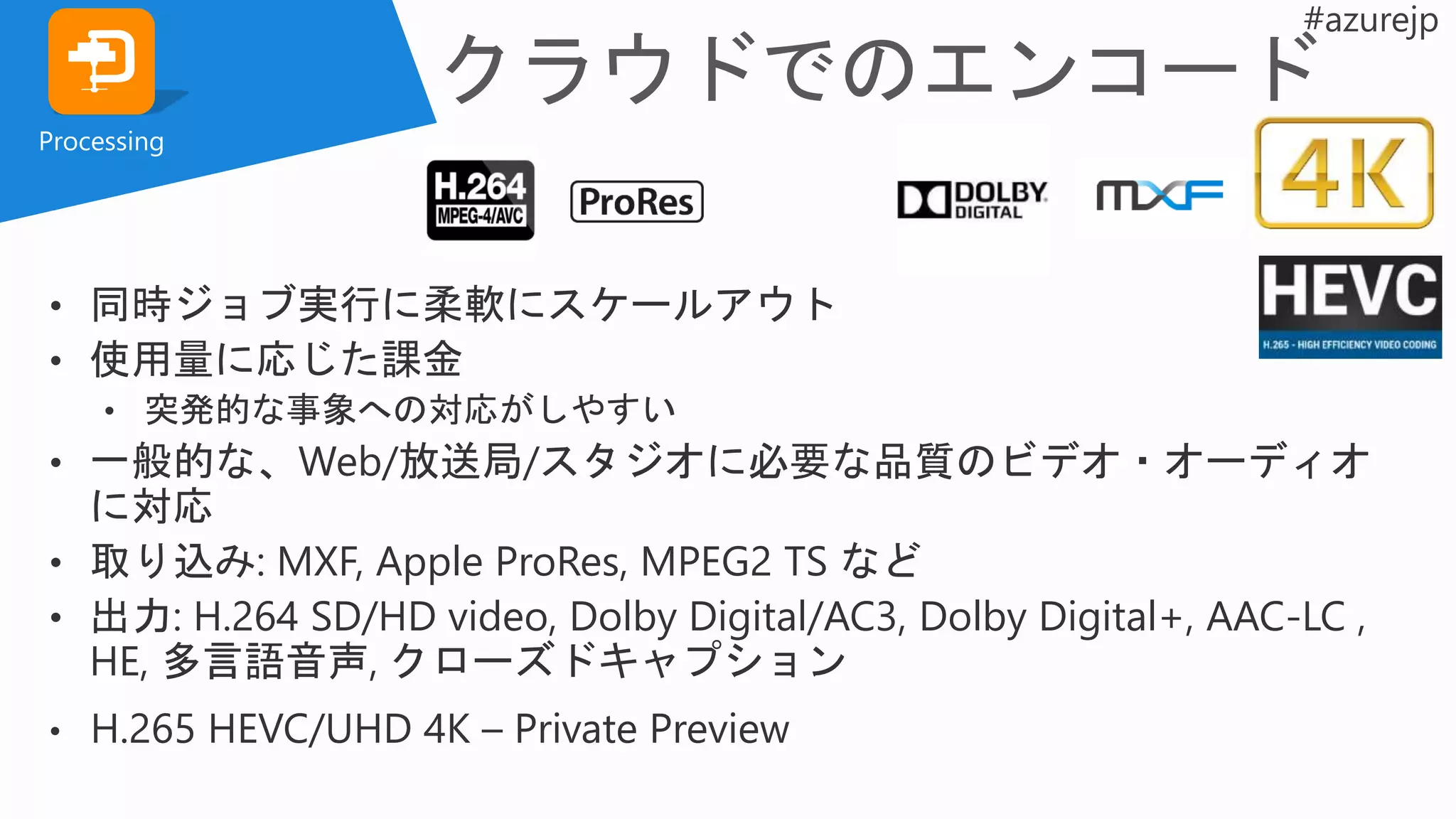 Processing
• 同時ジョブ実行に柔軟にスケールアウト
• 使用量に応じた課金
• 突発的な事象への対応がしやすい
• 一般的な、Web/放送局/スタジオに必要な品質のビデオ・オーディオ
に対応
• 取り込み: MXF, Apple ProRes, MPEG2 TS など
• 出力: H.264 SD/HD video, Dolby Digital/AC3, Dolby Digital+, AAC-LC ,
HE, 多言語音声, クローズドキャプション
• H.265 HEVC/UHD 4K – Private Preview
 