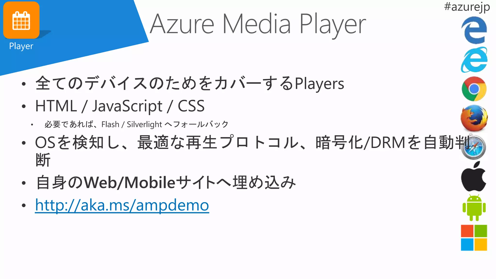 Player
• 全てのデバイスのためをカバーするPlayers
• HTML / JavaScript / CSS
• 必要であれば、Flash / Silverlight へフォールバック
• OSを検知し、最適な再生プロトコル、暗号化/DRMを自動判
断
• 自身のWeb/Mobileサイトへ埋め込み
• http://aka.ms/ampdemo
 