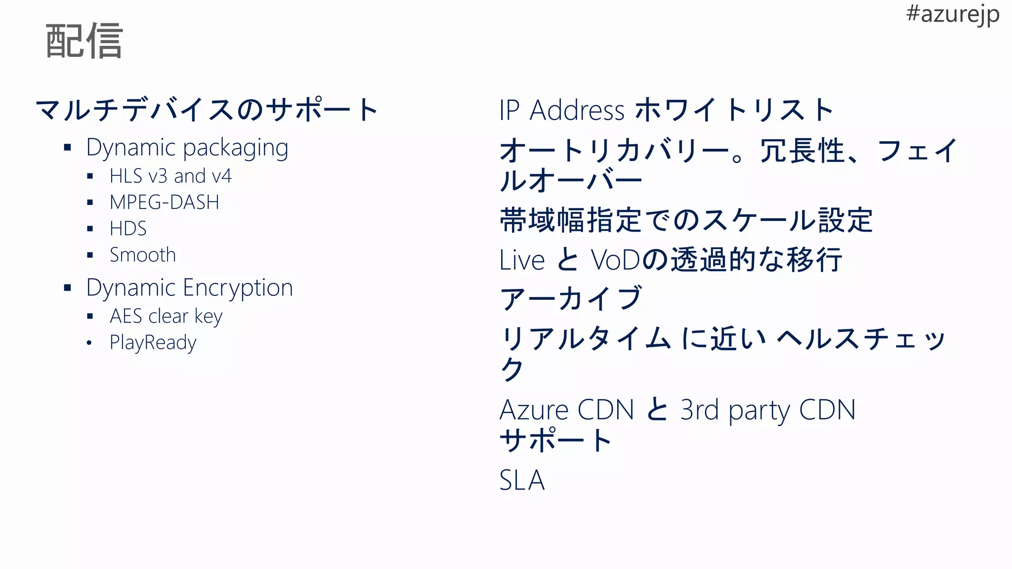 マルチデバイスのサポート
 Dynamic packaging
 HLS v3 and v4
 MPEG-DASH
 HDS
 Smooth
 Dynamic Encryption
 AES clear key
• PlayReady
IP Address ホワイトリスト
オートリカバリー。冗長性、フェイ
ルオーバー
帯域幅指定でのスケール設定
Live と VoDの透過的な移行
アーカイブ
リアルタイム に近い ヘルスチェッ
ク
Azure CDN と 3rd party CDN
サポート
SLA
 