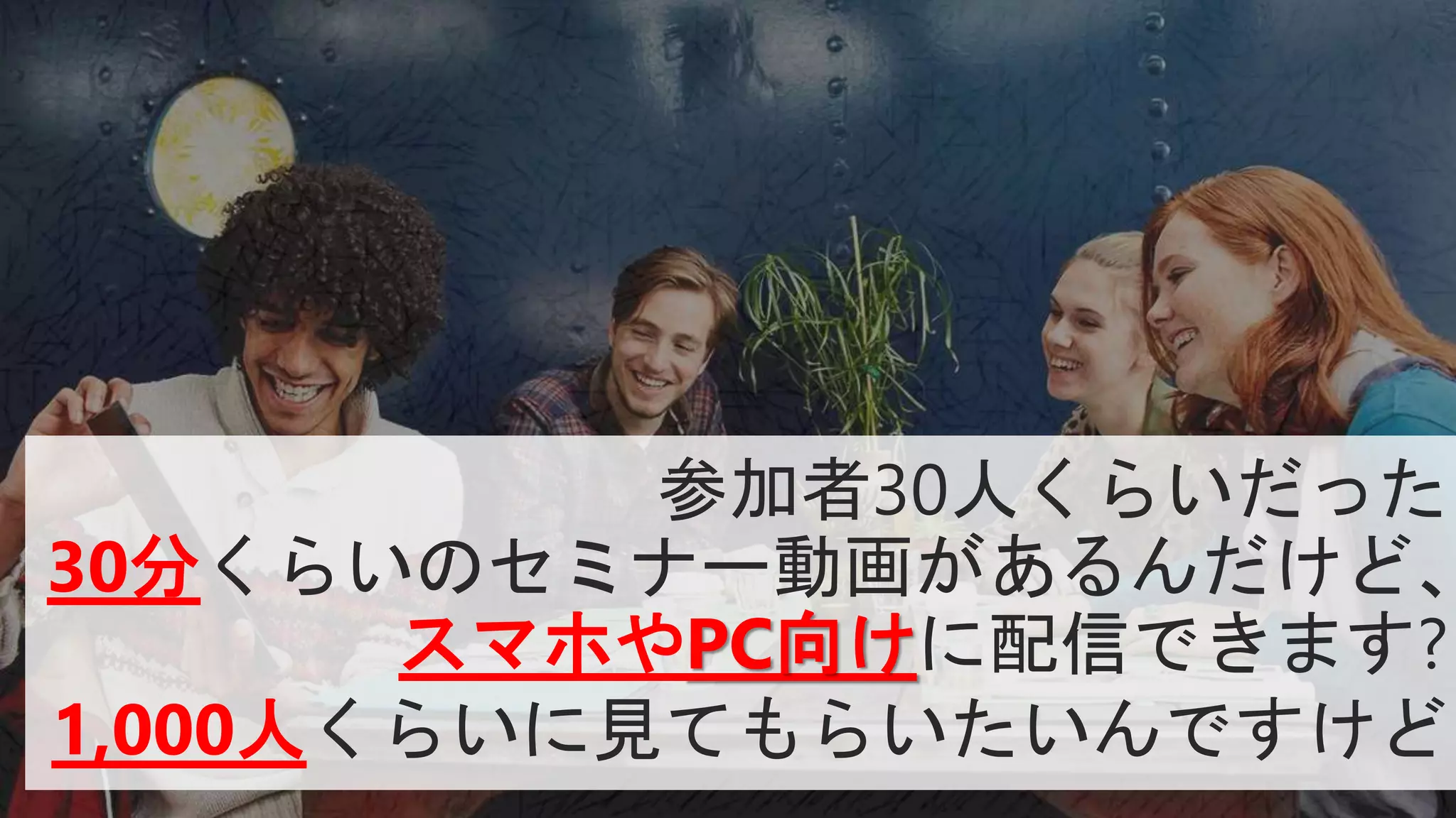 参加者30人くらいだった
30分くらいのセミナー動画があるんだけど、
スマホやPC向けに配信できます?
1,000人くらいに見てもらいたいんですけど
 