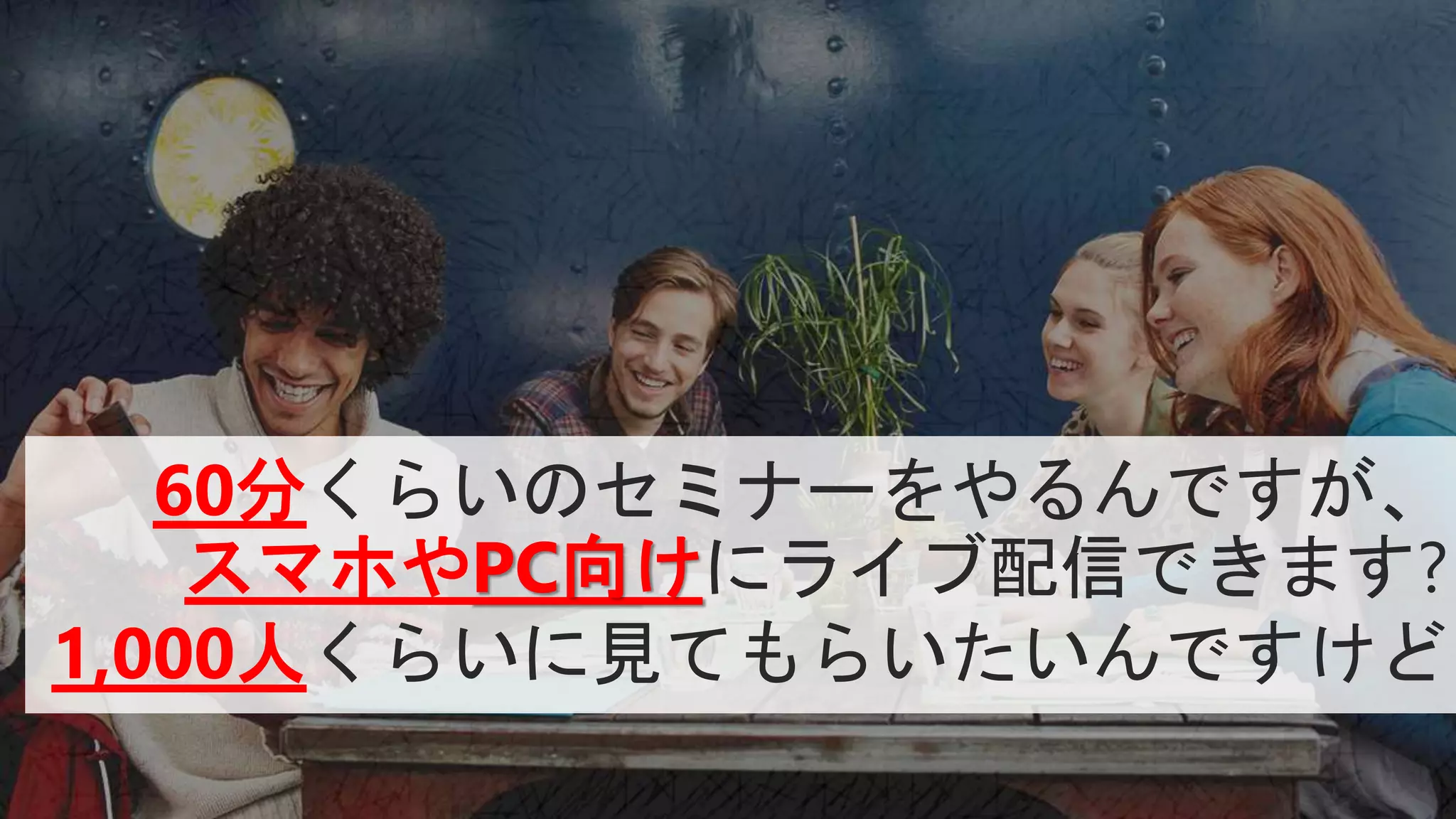 60分くらいのセミナーをやるんですが、
スマホやPC向けにライブ配信できます?
1,000人くらいに見てもらいたいんですけど
 