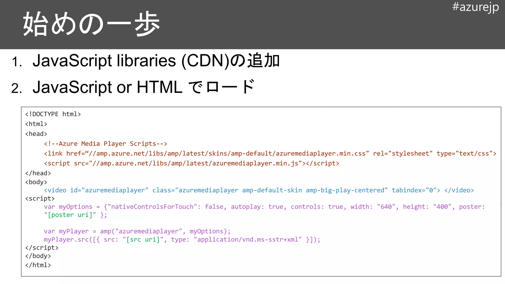 #azurejp
<!DOCTYPE html>
<html>
<head>
<!--Azure Media Player Scripts-->
<link href=“//amp.azure.net/libs/amp/latest/skins/amp-default/azuremediaplayer.min.css" rel="stylesheet" type="text/css">
<script src="//amp.azure.net/libs/amp/latest/azuremediaplayer.min.js"></script>
</head>
<body>
<video id="azuremediaplayer" class="azuremediaplayer amp-default-skin amp-big-play-centered" tabindex="0"> </video>
<script>
var myOptions = {"nativeControlsForTouch": false, autoplay: true, controls: true, width: "640", height: "400", poster:
"[poster uri]" };
var myPlayer = amp("azuremediaplayer", myOptions);
myPlayer.src([{ src: "[src uri]", type: "application/vnd.ms-sstr+xml" }]);
</script>
</body>
</html>
 