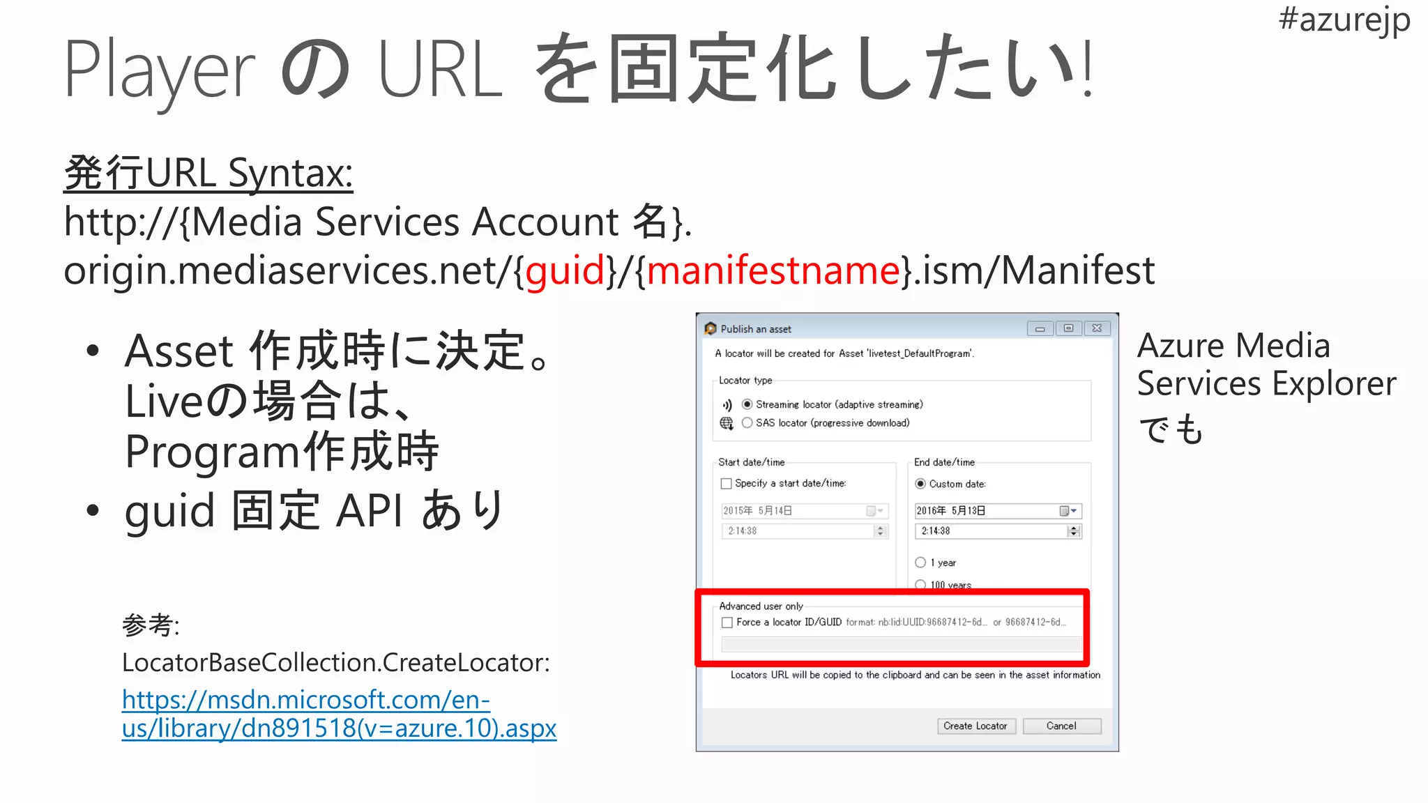 発行URL Syntax:
http://{Media Services Account 名}.
origin.mediaservices.net/{guid}/{manifestname}.ism/Manifest
https://msdn.microsoft.com/en-
us/library/dn891518(v=azure.10).aspx
 