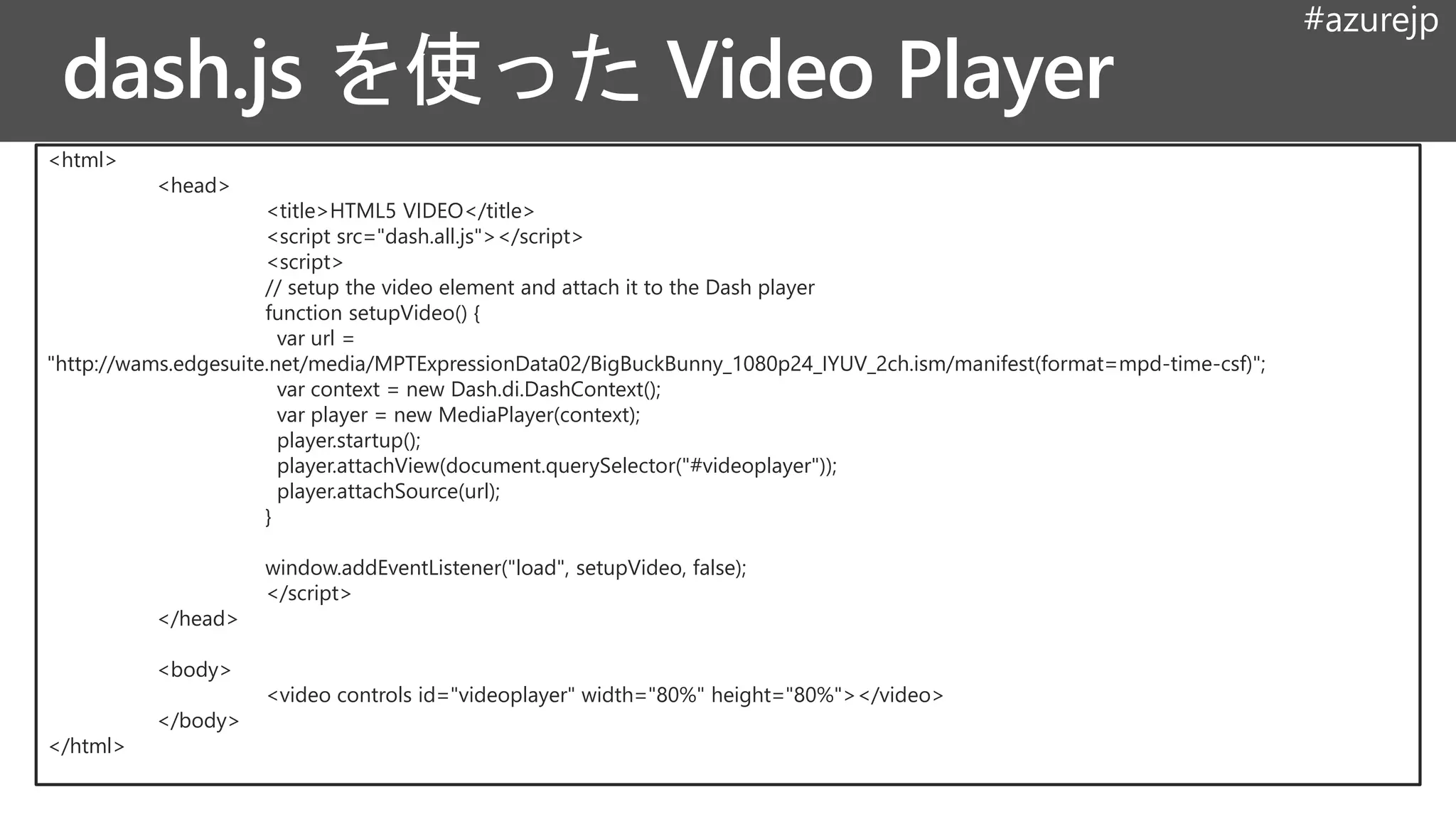 #azurejp
<html>
<head>
<title>HTML5 VIDEO</title>
<script src="dash.all.js"></script>
<script>
// setup the video element and attach it to the Dash player
function setupVideo() {
var url =
"http://wams.edgesuite.net/media/MPTExpressionData02/BigBuckBunny_1080p24_IYUV_2ch.ism/manifest(format=mpd-time-csf)";
var context = new Dash.di.DashContext();
var player = new MediaPlayer(context);
player.startup();
player.attachView(document.querySelector("#videoplayer"));
player.attachSource(url);
}
window.addEventListener("load", setupVideo, false);
</script>
</head>
<body>
<video controls id="videoplayer" width="80%" height="80%"></video>
</body>
</html>
 