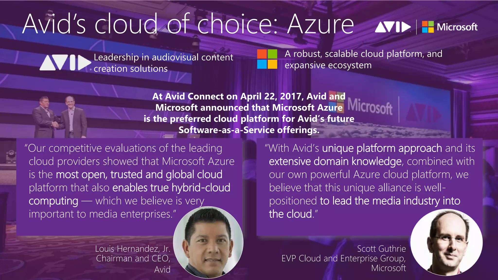 A robust, scalable cloud platform, and
expansive ecosystem
Leadership in audiovisual content
creation solutions
Louis Hernandez, Jr.
Chairman and CEO,
Avid
At Avid Connect on April 22, 2017, Avid and
Microsoft announced that Microsoft Azure
is the preferred cloud platform for Avid’s future
Software-as-a-Service offerings.
“Our competitive evaluations of the leading
cloud providers showed that Microsoft Azure
is the most open, trusted and global cloud
platform that also enables true hybrid-cloud
computing — which we believe is very
important to media enterprises.”
“With Avid’s unique platform approach and its
extensive domain knowledge, combined with
our own powerful Azure cloud platform, we
believe that this unique alliance is well-
positioned to lead the media industry into
the cloud.”
Scott Guthrie
EVP Cloud and Enterprise Group,
Microsoft
 