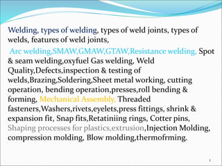 Welding, types of welding, types of weld joints, types of
welds, features of weld joints,
Arc welding,SMAW,GMAW,GTAW,Resistance welding, Spot
& seam welding,oxyfuel Gas welding, Weld
Quality,Defects,inspection & testing of
welds,Brazing,Soldering,Sheet metal working, cutting
operation, bending operation,presses,roll bending &
forming, Mechanical Assembly, Threaded
fasteners,Washers,rivets,eyelets,press fittings, shrink &
expansion fit, Snap fits,Retatiniing rings, Cotter pins,
Shaping processes for plastics,extrusion,Injection Molding,
compression molding, Blow molding,thermofrming.
1
 