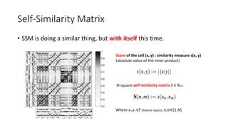 Self-Similarity Matrix
• SSM is doing a similar thing, but with itself this time.
Score of the cell (x, y) : similarity measure s(x, y)
(absolute value of the inner product)
N-square self-similarity matrix S ∈ RN×N
Where xn,xm ∈F (feature space), n,m∈[1:N]
 