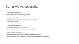 So far we’ve covered..
• Music representations (ch1)
: basic notations/representations, their structure
• Fourier analysis (ch2)
: transforming signal into the Frequency domain(spectrogram),
sampling/DFT, FFT, STFT
• Music Synchronization (ch3)
: log-frequency spectrogram, Chromagram,
synchronization between different representation(DTW)
• Music Structure Analysis (ch4)
: Chroma-based self-similarity matrix  path, block(+ enhancements)
Audio thumbnailing (fitness function  optimization(DP)), Scape plot representation
 
