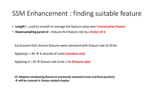 SSM Enhancement : finding suitable feature
• Length l : used to smooth or average the feature value over l consecutive frames
• Downsampling param d : reduces the feature rate by a factor of d
Ex) Assume that chroma features were extracted with feature rate of 10 Hz.
Applying l = 40  4 seconds of audio (window size)
Applying d = 10  feature rate to be 1 Hz (feature rate)
Cf. Adaptive windowing (based on previously extracted onset and beat position)
 will be covered in Tempo related chapter.
 