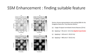 SSM Enhancement : finding suitable feature
Various chroma representations and resulting SSMs for the
Hungarian Dance No. 5 by Johannes Brahms.
(a) Usage of original normalized chroma features (10 Hz)
(b) Applying l = 40 and d = 10 (1 Hz) (Applied repectively)
(c) Applying l = 160 and d = 20 (0.5 Hz)
(d) Applying l = 480 and d = 50 (0.2 Hz)
 