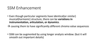 SSM Enhancement
• Even though particular segments have identical(or similar)
musical(harmonic) structure, there can be variations in
instrumentation, articulation, or dynamics.
 causing them to have significantly different chroma value sequences
• SSM can be augmented by using longer analysis window. (but it will
smooth out important details)
 