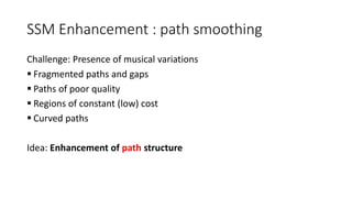 SSM Enhancement : path smoothing
Challenge: Presence of musical variations
 Fragmented paths and gaps
 Paths of poor quality
 Regions of constant (low) cost
 Curved paths
Idea: Enhancement of path structure
 