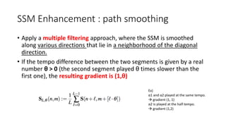 SSM Enhancement : path smoothing
• Apply a multiple filtering approach, where the SSM is smoothed
along various directions that lie in a neighborhood of the diagonal
direction.
• If the tempo difference between the two segments is given by a real
number θ > 0 (the second segment played θ times slower than the
first one), the resulting gradient is (1,θ)
Ex)
α1 and α2 played at the same tempo.
 gradient (1, 1)
α2 is played at the half tempo.
 gradient (1,2)
 