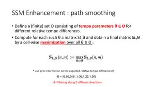 SSM Enhancement : path smoothing
• Define a (finite) set Θ consisting of tempo parameters θ ∈ Θ for
different relative tempo differences.
• Compute for each such θ a matrix SL,θ and obtain a final matrix SL,Θ
by a cell-wise maximization over all θ ∈ Θ :
* use prior information on the expected relative tempo differences Θ
Θ = {0.66,0.81,1.00,1.22,1.50}
 Filtering along 5 different directions
 
