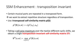 SSM Enhancement : transposition invariant
• Certain musical parts are repeated in a transposed form.
 we want to extract repetitive structure regardless of transposition.
• Use i-transposed self-similarity matrix ρi(S)
• Taking a cell-wise maximum over the twelve different cyclic shifts, we
obtain a single transposition-invariant self-similarity matrix STI:
 