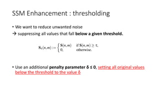 SSM Enhancement : thresholding
• We want to reduce unwanted noise
 suppressing all values that fall below a given threshold.
• Use an additional penalty parameter δ ≤ 0, setting all original values
below the threshold to the value δ
 