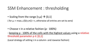 SSM Enhancement : thresholding
• Scaling from the range [τ,μ]  [0,1]
( for μ := maxn,m{S(n,m)} > τ, otherwise all entries are set to zero)
• Choose τ in a relative fashion (ρ · 100%)
: keeping ρ · 100% of the cells with the highest values using a relative
threshold parameter ρ ∈ [0,1]
(Local strategy of setting τ in a column- and rowwise fashion)
 